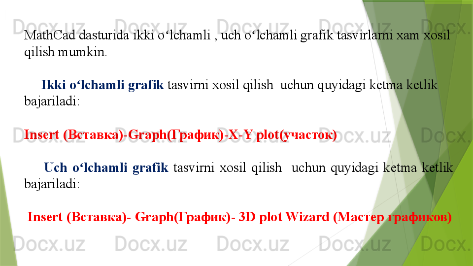 MathCad dasturida  ikki o ʻ lchamli  ,  uch o ʻ lchamli  grafik tasvirlarni xam xosil 
qilish mumkin . 
      Ikki o ʻ lchamli grafik  tasvirni xosil qilish    uchun quyidagi ketma ketlik 
bajariladi :  
Insert ( Вставка)- Graph( График)- X-Y plot (участок)
        Uch  o ʻ lchamli   grafik   tasvirni  xosil  qilish     uchun  quyidagi  ketma  ketlik 
bajariladi :  
  Insert ( Вставка)-  Graph( График)-  3D plot Wizard  (Мастер графиков)