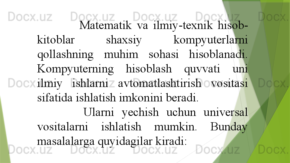                   Matematik  va  ilmiy-texnik  hisob-
kitoblar  shaxsiy  kompyuterlarni 
qollashning  muhim  sohasi  hisoblanadi. 
Kompyuterning  hisoblash  quvvati  uni 
ilmiy  ishlarni  avtomatlashtirish  vositasi 
sifatida ishlatish imkonini beradi. 
            Ularni  yechish  uchun  universal 
vositalarni  ishlatish  mumkin.  Bunday 
masalalarga quyidagilar kiradi:                 