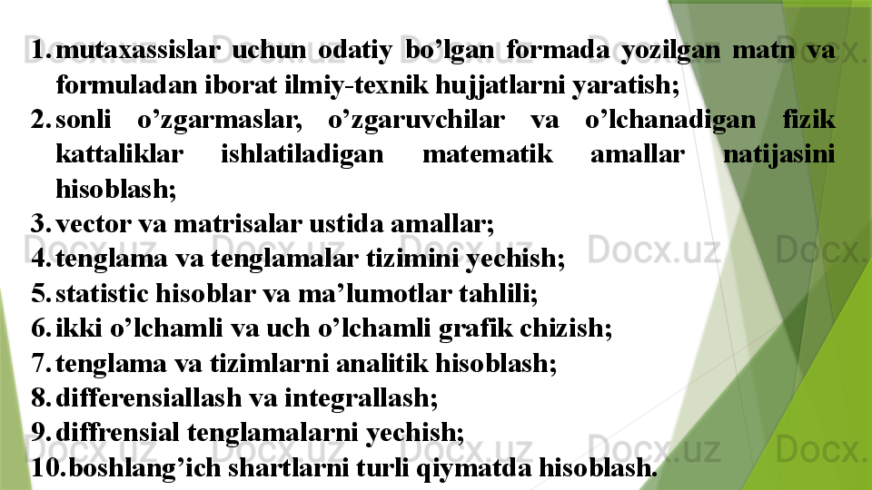 1. mutaxassislar  uchun  odatiy  bo’lgan  formada  yozilgan  matn  va 
formuladan iborat ilmiy-texnik hujjatlarni yaratish ;
2. sonli  o’zgarmaslar,  o’zgaruvchilar  va  o’lchanadigan  fizik 
kattaliklar  ishlatiladigan  matematik  amallar  natijasini 
hisoblash ;
3. vector va matrisalar ustida amallar;
4. tenglama va tenglamalar tizimini yechish;
5. statistic hisoblar va ma’lumotlar tahlili;
6. ikki o’lchamli va uch o’lchamli grafik chizish;
7. tenglama va tizimlarni analitik hisoblash;
8. differensiallash va integrallash ;
9. diffrensial tenglamalarni yechish;
10. boshlang’ich shartlarni turli qiymatda hisoblash.                 