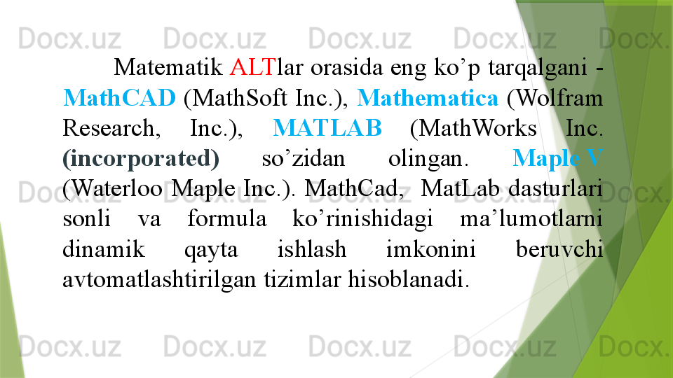         Matematik  ALT lar orasida eng ko’p tarqalgani -
MathCAD   (MathSoft  Inc.),  Mathematica   (Wolfram 
Research,  Inc.),  MATLAB   (MathWorks  Inc.  
(incorporated)  so’zidan  olingan.  Maple V  
(Waterloo  Maple  Inc.).  MathCad,    MatLab  dasturlari 
sonli  va  formula  ko’rinishidagi  ma’lumotlarni 
dinamik  qayta  ishlash  imkonini  beruvchi 
avtomatlashtirilgan tizimlar hisoblanadi. 
                  