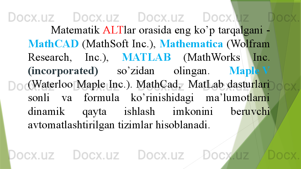 Matematik  ALT lar orasida eng ko’p tarqalgani -
MathCAD   (MathSoft  Inc.),  Mathematica   (Wolfram 
Research,  Inc.),  MATLAB   (MathWorks  Inc.  
(incorporated)  so’zidan  olingan.  Maple V  
(Waterloo  Maple  Inc.).  MathCad,    MatLab  dasturlari 
sonli  va  formula  ko’rinishidagi  ma’lumotlarni 
dinamik  qayta  ishlash  imkonini  beruvchi 
avtomatlashtirilgan tizimlar hisoblanadi.