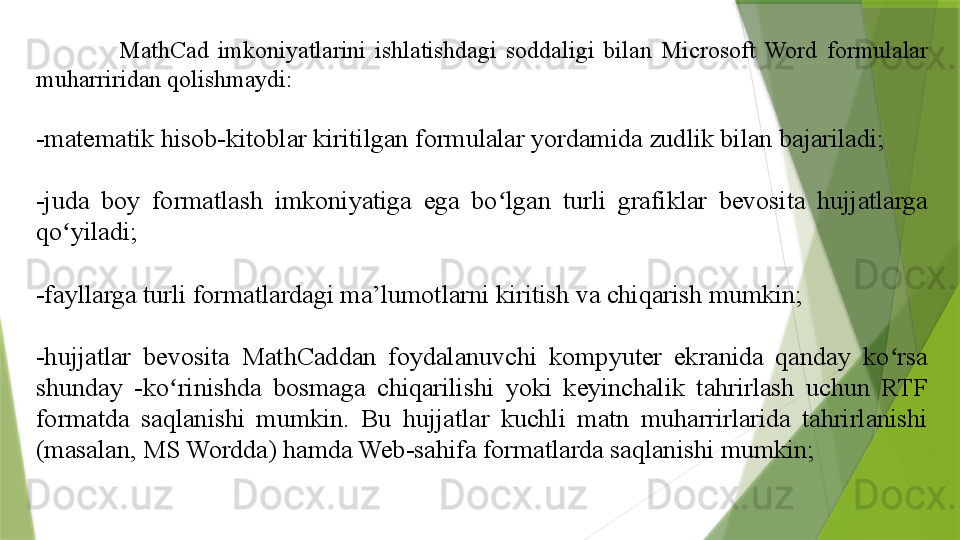                     MathCad  imkoniyatlarini  ishlatishdagi  soddaligi  bilan  Microsoft  Word  formulalar 
muharriridan qolishmaydi:
-matematik hisob-kitoblar kiritilgan formulalar yordamida zudlik bilan bajariladi;
-juda  boy  formatlash  imkoniyatiga  ega  bo lgan  turli  grafiklar  bevosita  hujjatlarga ʻ
qo yiladi;	
ʻ
-fayllarga turli formatlardagi ma’lumotlarni kiritish va chiqarish mumkin;
-hujjatlar  bevosita  MathCaddan  foydalanuvchi  kompyuter  ekranida  qanday  ko rsa 	
ʻ
shunday  -ko rinishda  bosmaga  chiqarilishi  yoki  keyinchalik  tahrirlash  uchun  RTF 	
ʻ
formatda  saqlanishi  mumkin.  Bu  hujjatlar  kuchli  matn  muharrirlarida  tahrirlanishi 
(masalan, MS Wordda) hamda Web-sahifa formatlarda saqlanishi mumkin;                 