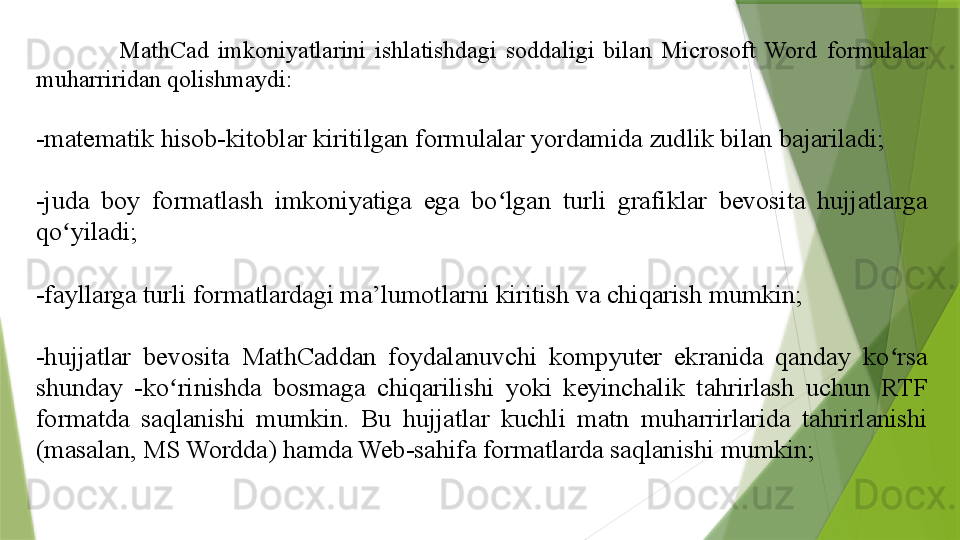 MathCad  imkoniyatlarini  ishlatishdagi  soddaligi  bilan  Microsoft  Word  formulalar 
muharriridan qolishmaydi:
-matematik hisob-kitoblar kiritilgan formulalar yordamida zudlik bilan bajariladi;
-juda  boy  formatlash  imkoniyatiga  ega  bo lgan  turli  grafiklar  bevosita  hujjatlarga ʻ
qo yiladi;	
ʻ
-fayllarga turli formatlardagi ma’lumotlarni kiritish va chiqarish mumkin;
-hujjatlar  bevosita  MathCaddan  foydalanuvchi  kompyuter  ekranida  qanday  ko rsa 	
ʻ
shunday  -ko rinishda  bosmaga  chiqarilishi  yoki  keyinchalik  tahrirlash  uchun  RTF 	
ʻ
formatda  saqlanishi  mumkin.  Bu  hujjatlar  kuchli  matn  muharrirlarida  tahrirlanishi 
(masalan, MS Wordda) hamda Web-sahifa formatlarda saqlanishi mumkin;