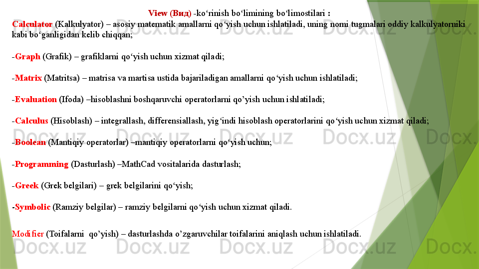 View ( Вид )  - ko rinishʻ   bo limining bo limostilari	ʻ ʻ  :
Calculator   (Kalkulyator) – asosiy matematik amallarni qo yish uchun ishlatiladi, uning nomi tugmalari oddiy kalkulyatorniki 	
ʻ
kabi bo ganligidan kelib chiqqan;	
ʻ
- Graph   (Grafik) – grafiklarni qo yish uchun xizmat qiladi;	
ʻ
- Matrix   (Matritsa) – matrisa va martisa ustida bajariladigan amallarni qo yish uchun ishlatiladi;	
ʻ
- Evaluation   (Ifoda) –hisoblashni boshqaruvchi operatorlarni qo’yish uchun ishlatiladi;
- Calculus   (Hisoblash) – integrallash, differensiallash, yig indi hisoblash operatorlarini qo yish uchun xizmat qiladi;	
ʻ ʻ
- Boolean   (Mantiqiy operatorlar) –mantiqiy operatorlarni qo yish uchun;	
ʻ
- Programming   (Dasturlash) –MathCad vositalarida dasturlash;
- Greek   (Grek belgilari) – grek belgilarini qo yish;	
ʻ
- Symbolic  (Ramziy belgilar) – ramziy belgilarni qo yish uchun xizmat qiladi.	
ʻ
Modifier  (Toifalarni  qo’yish) – dasturlashda o’zgaruvchilar toifalarini aniqlash uchun ishlatiladi.                 