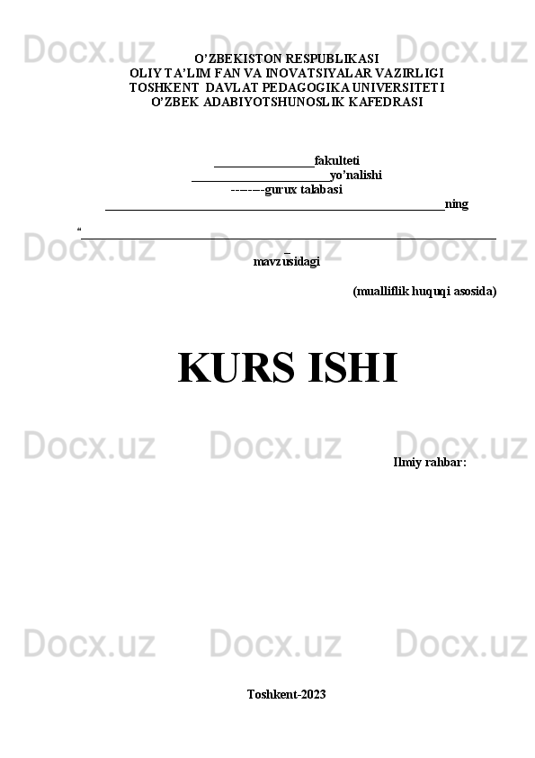 O’ZBEKISTON RESPUBLIKASI
OLIY TA’LIM FAN VA INOVATSIYALAR VAZIRLIGI
TOSHKENT  DAVLAT PEDAGOGIKA UNIVERSITETI
O’ZBEK ADABIYOTSHUNOSLIK KAFEDRASI
________________fakulteti
______________________yo’nalishi
--------gurux talabasi
______________________________________________________ning
__________________________________________________________________“
_
mavzusidagi
(mualliflik huquqi asosida)
KURS ISHI
                                                                                           Ilmiy rahbar:
Toshkent-2023 