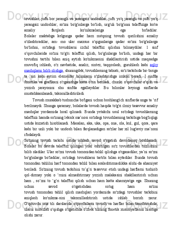 tovushlar, jufti bor jarangli va jarangsiz undoshlar, jufti yo'q jarangli va jufti yo'q
jarangsiz   undoshlar;   so'zni   bo'g'inlarga   bo'lish,   urg'uli   bo'g'inni   talaffuzga   ko'ra
amaliy   farqlash   ko'nikmalariga   ega   bo'ladilar.
Bolalar   maktabga   kelgunga   qadar   ham   nutqning   tovush   qurilishini   amaliy
o'zlashtiradilar,   am-   mo   ular   maxsus   o'qigunlariga   qadar   so'zni   bo'g'inlarga
bo'lishni,   so'zdagi   tovushlarni   izchil   talaffuz   qilishni   bilmaydilar.   1   sinf
o'quvchilarida   so'zni   to'g'ri   talaffuz   qilish,   bo'g'inlarga   bo'lish,   undagi   har   bir
tovushni   tartibi   bilan   aniq   aytish   ko'nikmasini   shakllantirish   ustida   maqsadga
muvofiq   ishlash,   o'z   navbatida,   analiz,   sintez,   taqqoslash,   guruhlash   kabi   aqliy
mashqlarni bilib olishga , shuningdek, tovushlarning tabiati, so'z tarkibida bir-biriga
ta   ‘siri   kabi   ayrim   elementar   bilimlarni   o'zlashtirishga   imkon   beradi.   I   sinfda
fonetika  va grafikani  o'rganishga  katta o'rin beriladi, chunki  o'quvchilar  o'qish  va
yozish   jarayonini   shu   sinfda   egallaydilar.   Bu   bilimlar   keyingi   sinflarda
mustahkamlanadi, takomillashtiriladi.
Tovush murakkab tushuncha bo'lgani uchun boshlang'ich sinflarda unga ta ‘rif
berilmaydi. Shunga qaramay, bolalarda tovush haqida to'g'ri ilmiy tasavvur amaliy
mashqlar   yordamida   hosil   qilinadi.   Bunda   yetakchi   usul   so'zdagi   tovushlarning
talaffuzi hamda so'zning leksik ma’nosi so'zdagi tovushlarning tarkibiga bog'liqligi
ustida kuzatish hisoblanadi. Masalan,  aka, uka, opa, ona, ola, kul, gul, qora, qara
kabi   bir   unli   yoki   bir   undosh   bilan   farqlanadigan   so'zlar   har   xil   lug'aviy   ma’noni
ifodalaydi.
So'zning   tovush   tarkibi   ustida   ishlash   savod   o'rgatish   davridanoq   boshlanadi.
Bolalar   bu   davrda   talaffuz   qilingan   yoki   eshitilgan   so'z   tovushlardan   tuzilishini
bilib oladilar. Ular so'zni tovush tomonidan tahlil qilishga o'rganadilar, ya’ni so'zni
bo'g'inlarga   bo'ladilar,   so'zdagi   tovushlarni   tartibi   bilan   aytadilar.   Bunda   tovush
tomondan tahlilni harf tomondan tahlil bilan aralashtirmaslikka alohi-da ahamiyat
beriladi.   So'zning   tovush   tarkibini   to’g’ri   tasavvur   etish   undagi   harflarni   tushirib
qol-dirmay   yoki   o   ‘rnini   almashtirmay   yozish   malakasini   shakllantirish   uchun
ham   ,   so’zni   to   ‘g’ri   talaffuz   qilish   uchun   ham   katta   ahamiyatga   ega.   Shuning
uchun   savod   o'rgatishdan   so'ng   ham   so'zni
tovush   tomondan   tahlil   qilish   mashqlari   yordamida   so'zdagi   tovushlar   tarkibini
aniqlash   ko'nikma-sini   takomillashtirish   ustida   ishlab   borish   zarur.
O'qituvchi   ona   tili   darslarida   o'quvchilarni   tovush   va   harflar   bilan   tanishtirishda,
ularni sintezlab o'qishga o'rgatishda o'zbek tilining fonetik xususiyatlarini hisobga
olishi zarur.