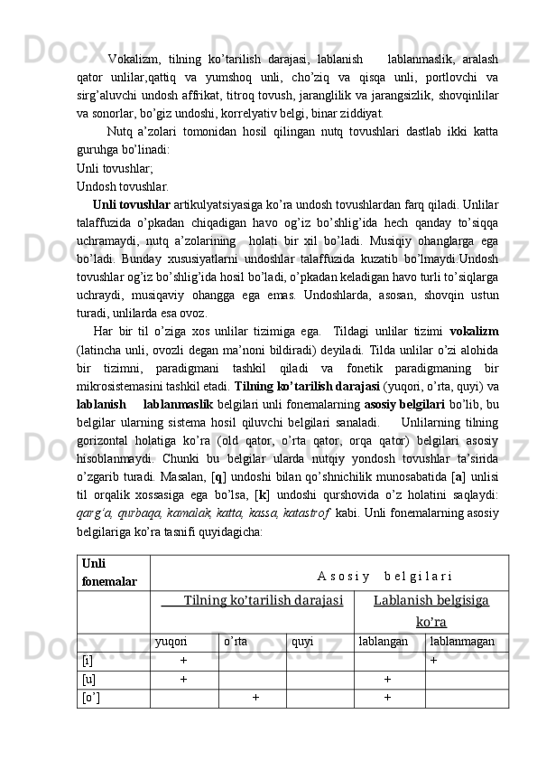 Vokalizm,   tilning   ko’tarilish   darajasi,   lablanish     lablanmaslik,   aralash–
qator   unlilar,qattiq   va   yumshoq   unli,   cho’ziq   va   qisqa   unli,   portlovchi   va
sirg’aluvchi  undosh affrikat, titroq tovush, jaranglilik va jarangsizlik, shovqinlilar
va sonorlar, bo’giz undoshi, korrelyativ belgi, binar ziddiyat. 
          Nutq   a’zolari   tomonidan   hosil   qilingan   nutq   tovushlari   dastlab   ikki   katta
guruhga bo’linadi:
Unli tovushlar;
Undosh tovushlar.
Unli tovushlar  artikulyatsiyasiga ko’ra undosh tovushlardan farq qiladi. Unlilar
talaffuzida   o’pkadan   chiqadigan   havo   og’iz   bo’shlig’ida   hech   qanday   to’siqqa
uchramaydi,   nutq   a’zolarining     holati   bir   xil   bo’ladi.   Musiqiy   ohanglarga   ega
bo’ladi.   Bunday   xususiyatlarni   undoshlar   talaffuzida   kuzatib   bo’lmaydi.Undosh
tovushlar og’iz bo’shlig’ida hosil bo’ladi, o’pkadan keladigan havo turli to’siqlarga
uchraydi,   musiqaviy   ohangga   ega   emas.   Undoshlarda,   asosan,   shovqin   ustun
turadi, unlilarda esa ovoz. 
      Har   bir   til   o’ziga   xos   unlilar   tizimiga   ega.     Tildagi   unlilar   tizimi   vokalizm
(latincha unli, ovozli  degan ma’noni  bildiradi) deyiladi. Tilda unlilar  o’zi alohida
bir   tizimni,   paradigmani   tashkil   qiladi   va   fonetik   paradigmaning   bir
mikrosistemasini tashkil etadi.  Tilning ko’tarilish darajasi  (yuqori, o’rta, quyi) va
lablanish   lablanmaslik	
–  belgilari unli fonemalarning   asosiy belgilari  bo’lib, bu
belgilar   ularning   sistema   hosil   qiluvchi   belgilari   sanaladi.         Unlilarning   tilning
gorizontal   holatiga   ko’ra   (old   qator,   o’rta   qator,   orqa   qator)   belgilari   asosiy
hisoblanmaydi.   Chunki   bu   belgilar   ularda   nutqiy   yondosh   tovushlar   ta’sirida
o’zgarib   turadi.   Masalan,   [ q ]   undoshi   bilan  qo’shnichilik   munosabatida   [ a ]   unlisi
til   orqalik   xossasiga   ega   bo’lsa,   [ k ]   undoshi   qurshovida   o’z   holatini   saqlaydi:
qarg’a, qurbaqa, kamalak, katta, kassa, katastrof   kabi.  Unli fonemalarning asosiy
belgilariga ko’ra tasnifi quyidagicha:
                                                 
Unli
fonemalar                            
                                   A s o s i y     b e l g i l a r i
           Tilning ko’tarilish darajasi    Lablanish belgisiga
ko’ra
yuqori  o’rta  quyi  lablangan  lablanmagan 
[i]         + +
[u]         +         +
[o’]          +         + 