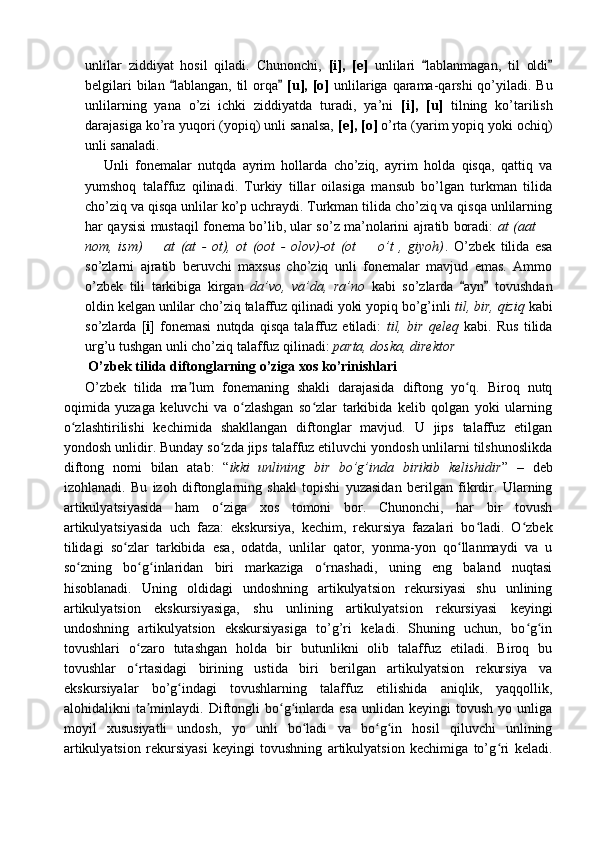 unlilar   ziddiyat   hosil   qiladi.   Chunonchi,   [i],   [e]   unlilari   lablanmagan,   til   oldi“ ”
belgilari  bilan  lablangan, til  orqa  	
“ ” [u], [o]   unlilariga qarama-qarshi  qo’yiladi. Bu
unlilarning   yana   o’zi   ichki   ziddiyatda   turadi,   ya’ni   [i],   [u]   tilning   ko’tarilish
darajasiga ko’ra yuqori (yopiq) unli sanalsa,  [e], [o]  o’rta (yarim yopiq yoki ochiq)
unli sanaladi. 
      Unli   fonemalar   nutqda   ayrim   hollarda   cho’ziq,   ayrim   holda   qisqa,   qattiq   va
yumshoq   talaffuz   qilinadi.   Turkiy   tillar   oilasiga   mansub   bo’lgan   turkman   tilida
cho’ziq va qisqa unlilar ko’p uchraydi. Turkman tilida cho’ziq va qisqa unlilarning
har qaysisi mustaqil fonema bo’lib, ular so’z ma’nolarini ajratib boradi:   at (aat 	
–
nom,   ism)     at   (at   -   ot),   ot   (oot   -   olov)-ot   (ot     o’t   ,   giyoh)	
– – .   O’zbek   tilida   esa
so’zlarni   ajratib   beruvchi   maxsus   cho’ziq   unli   fonemalar   mavjud   emas.   Ammo
o’zbek   tili   tarkibiga   kirgan   da’vo,   va’da,   ra’no   kabi   so’zlarda   ayn   tovushdan	
“ ”
oldin kelgan unlilar cho’ziq talaffuz qilinadi yoki yopiq bo’g’inli  til, bir, qiziq  kabi
so’zlarda   [ i ]   fonemasi   nutqda   qisqa   talaffuz   etiladi:   til,   bir   qeleq   kabi.   Rus   tilida
urg’u tushgan unli cho’ziq talaffuz qilinadi:  parta, doska, direktor  
  O’zbek tilida diftonglarning o’ziga xos ko’rinishlari
O’zbek   tilida   ma lum   fonemaning   shakli   darajasida   diftong   yo q.   Biroq   nutq	
ʼ ʻ
oqimida   yuzaga   keluvchi   va   o zlashgan   so zlar   tarkibida   kelib   qolgan   yoki   ularning	
ʻ ʻ
o zlashtirilishi   kechimida   shakllangan   diftonglar   mavjud.   U   jips   talaffuz   etilgan	
ʻ
yondosh unlidir. Bunday so zda jips talaffuz etiluvchi yondosh unlilarni tilshunoslikda	
ʻ
diftong   nomi   bilan   atab:   “ ikki   unlining   bir   bo’g’inda   birikib   kelishidir ”   –   deb
izohlanadi.   Bu   izoh   diftonglarning   shakl   topishi   yuzasidan   berilgan   fikrdir.   Ularning
artikulyatsiyasida   ham   o ziga   xos   tomoni   bor.   Chunonchi,   har   bir   tovush
ʻ
artikulyatsiyasida   uch   faza:   ekskursiya,   kechim,   rekursiya   fazalari   bo ladi.   O zbek	
ʻ ʻ
tilidagi   so zlar   tarkibida   esa,   odatda,   unlilar   qator,   yonma-yon   qo llanmaydi   va   u	
ʻ ʻ
so zning   bo g inlaridan   biri   markaziga   o rnashadi,   uning   eng   baland   nuqtasi	
ʻ ʻ ʻ ʻ
hisoblanadi.   Uning   oldidagi   undoshning   artikulyatsion   rekursiyasi   shu   unlining
artikulyatsion   ekskursiyasiga,   shu   unlining   artikulyatsion   rekursiyasi   keyingi
undoshning   artikulyatsion   ekskursiyasiga   to’g’ri   keladi.   Shuning   uchun,   bo g in	
ʻ ʻ
tovushlari   o zaro   tutashgan   holda   bir   butunlikni   olib   talaffuz   etiladi.   Biroq   bu	
ʻ
tovushlar   o rtasidagi   birining   ustida   biri   berilgan   artikulyatsion   rekursiya   va
ʻ
ekskursiyalar   bo’g indagi   tovushlarning   talaffuz   etilishida   aniqlik,   yaqqollik,	
ʻ
alohidalikni   ta minlaydi.  Diftongli   bo g inlarda  esa  unlidan  keyingi  tovush   yo  unliga	
ʼ ʻ ʻ
moyil   xususiyatli   undosh,   yo   unli   bo ladi   va   bo g in   hosil   qiluvchi   unlining	
ʻ ʻ ʻ
artikulyatsion   rekursiyasi   keyingi   tovushning   artikulyatsion   kechimiga   to’g ri   keladi.	
ʻ 