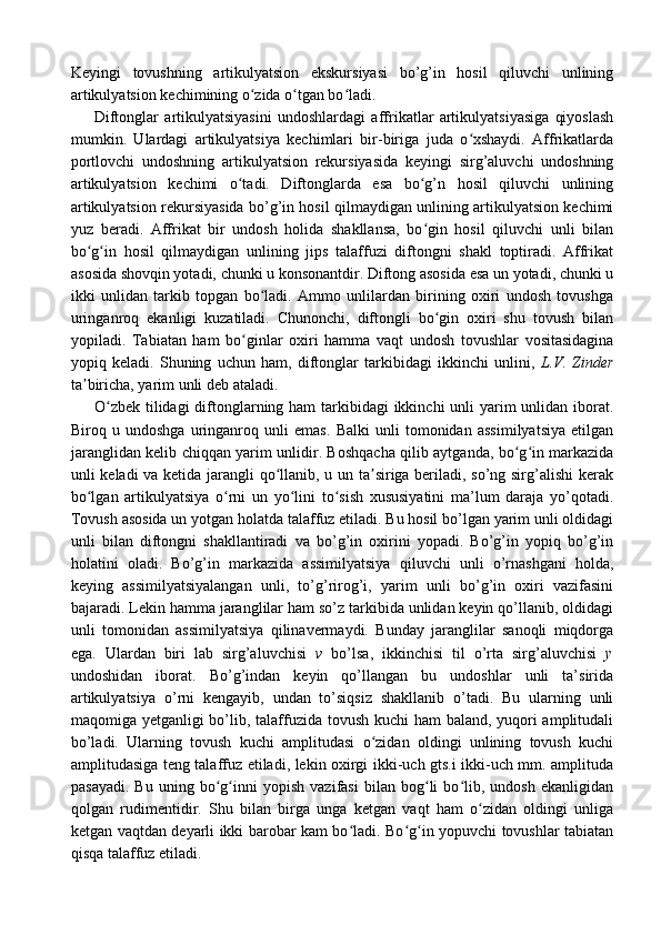 Keyingi   tovushning   artikulyatsion   ekskursiyasi   bo’g’in   hosil   qiluvchi   unlining
artikulyatsion kechimining o zida o tgan bo ladi.ʻ ʻ ʻ
Diftonglar   artikulyatsiyasini   undoshlardagi   affrikatlar   artikulyatsiyasiga   qiyoslash
mumkin.   Ulardagi   artikulyatsiya   kechimlari   bir-biriga   juda   o xshaydi.   Affrikatlarda	
ʻ
portlovchi   undoshning   artikulyatsion   rekursiyasida   keyingi   sirg’aluvchi   undoshning
artikulyatsion   kechimi   o tadi.   Diftonglarda   esa   bo g’n   hosil   qiluvchi   unlining	
ʻ ʻ
artikulyatsion rekursiyasida bo’g’in hosil qilmaydigan unlining artikulyatsion kechimi
yuz   beradi.   Affrikat   bir   undosh   holida   shakllansa,   bo gin   hosil   qiluvchi   unli   bilan	
ʻ
bo g in   hosil   qilmaydigan   unlining   jips   talaffuzi   diftongni   shakl   toptiradi.   Affrikat	
ʻ ʻ
asosida shovqin yotadi, chunki u konsonantdir. Diftong asosida esa un yotadi, chunki u
ikki   unlidan   tarkib   topgan   bo ladi.   Ammo   unlilardan   birining   oxiri   undosh   tovushga	
ʻ
uringanroq   ekanligi   kuzatiladi.   Chunonchi,   diftongli   bo gin   oxiri   shu   tovush   bilan	
ʻ
yopiladi.   Tabiatan   ham   bo ginlar   oxiri   hamma   vaqt   undosh   tovushlar   vositasidagina	
ʻ
yopiq   keladi.   Shuning   uchun   ham,   diftonglar   tarkibidagi   ikkinchi   unlini,   L.V.   Zinder
ta biricha, yarim unli deb ataladi.	
ʼ
O zbek tilidagi  diftonglarning ham  tarkibidagi  ikkinchi unli yarim  unlidan iborat.	
ʻ
Biroq   u   undoshga   uringanroq   unli   emas.   Balki   unli   tomonidan   assimilyatsiya   etilgan
jaranglidan kelib chiqqan yarim unlidir. Boshqacha qilib aytganda, bo g in markazida	
ʻ ʻ
unli keladi va ketida jarangli qo llanib, u un ta siriga beriladi, so’ng sirg’alishi kerak	
ʻ ʼ
bo lgan   artikulyatsiya   o rni   un   yo lini   to sish   xususiyatini   ma’lum   daraja   yo’qotadi.	
ʻ ʻ ʻ ʻ
Tovush asosida un yotgan holatda talaffuz etiladi. Bu hosil bo’lgan yarim unli oldidagi
unli   bilan   diftongni   shakllantiradi   va   bo’g’in   oxirini   yopadi.   Bo’g’in   yopiq   bo’g’in
holatini   oladi.   Bo’g’in   markazida   assimilyatsiya   qiluvchi   unli   o’rnashgani   holda,
keying   assimilyatsiyalangan   unli,   to’g’rirog’i,   yarim   unli   bo’g’in   oxiri   vazifasini
bajaradi. Lekin hamma jaranglilar ham so’z tarkibida unlidan keyin qo’llanib, oldidagi
unli   tomonidan   assimilyatsiya   qilinavermaydi.   Bunday   jaranglilar   sanoqli   miqdorga
ega.   Ulardan   biri   lab   sirg’aluvchisi   v   bo’lsa,   ikkinchisi   til   o’rta   sirg’aluvchisi   y
undoshidan   iborat.   Bo’g’indan   keyin   qo’llangan   bu   undoshlar   unli   ta’sirida
artikulyatsiya   o’rni   kengayib,   undan   to’siqsiz   shakllanib   o’tadi.   Bu   ularning   unli
maqomiga yetganligi bo’lib, talaffuzida tovush kuchi  ham  baland, yuqori  amplitudali
bo’ladi.   Ularning   tovush   kuchi   amplitudasi   o zidan   oldingi   unlining   tovush   kuchi	
ʻ
amplitudasiga teng talaffuz etiladi, lekin oxirgi ikki-uch gts.i ikki-uch mm. amplituda
pasayadi.   Bu   uning   bo g inni   yopish   vazifasi   bilan   bog li   bo lib,   undosh   ekanligidan	
ʻ ʻ ʻ ʻ
qolgan   rudimentidir.   Shu   bilan   birga   unga   ketgan   vaqt   ham   o zidan   oldingi   unliga	
ʻ
ketgan vaqtdan deyarli ikki barobar kam bo ladi. Bo g in yopuvchi tovushlar tabiatan	
ʻ ʻ ʻ
qisqa talaffuz etiladi. 