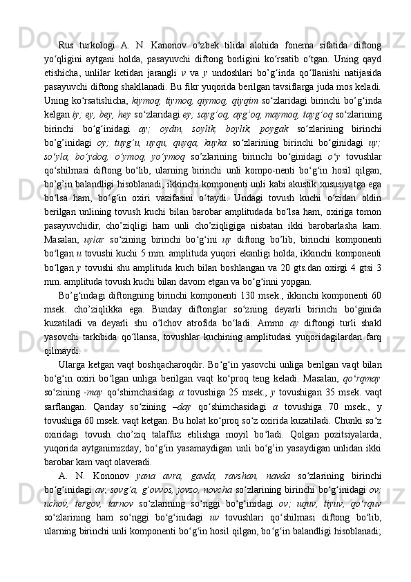 Rus   turkologi   A.   N.   Kanonov   o zbek   tilida   alohida   fonema   sifatida   diftongʻ
yo qligini   aytgani   holda,   pasayuvchi   diftong   borligini   ko rsatib   o tgan.   Uning   qayd	
ʻ ʻ ʻ
etishicha,   unlilar   ketidan   jarangli   v   va   y   undoshlari   bo’g inda   qo llanishi   natijasida	
ʻ ʻ
pasayuvchi diftong shakllanadi. Bu fikr yuqorida berilgan tavsiflarga juda mos keladi.
Uning ko rsatishicha,  	
ʻ kiymoq,  tiymoq,  qiymoq,  qiyqim   so zlaridagi   birinchi   bo’g inda	ʻ ʻ
kelgan  iy; ey, bey, hey  so zlaridagi 	
ʻ ey; sayg’oq, ayg’oq, maymoq, tayg’oq  so zlarining	ʻ
birinchi   bo g inidagi	
ʻ ʻ   ay;   oydin,   soylik,   boylik,   poygak   so zlarining   birinchi	ʻ
bo’g’inidagi   oy;   tuyg’u,   uyqu,   quyqa,   kuyka   so zlarining   birinchi   bo ginidagi  	
ʻ ʻ uy;
so yla,   bo’ydoq,   o’ymoq,   yo’ymoq	
ʻ   so’zlarining   birinchi   bo ginidagi  	ʻ o y  	ʻ tovushlar
qo shilmasi   diftong   bo lib,   ularning   birinchi   unli   kompo-nenti   bo g in   hosil   qilgan,	
ʻ ʻ ʻ ʻ
bo’g’in balandligi hisoblanadi, ikkinchi komponenti unli kabi akustik xususiyatga ega
bo lsa   ham,   bo g in   oxiri   vazifasini   o taydi.   Undagi   tovush   kuchi   o zidan   oldin
ʻ ʻ ʻ ʻ ʻ
berilgan   unlining  tovush   kuchi   bilan  barobar   amplitudada   bo lsa   ham,  oxiriga  tomon	
ʻ
pasayuvchidir,   cho’ziqligi   ham   unli   cho’ziqligiga   nisbatan   ikki   barobarlasha   kam.
Masalan,   uylar   so zining   birinchi   bo g ini  	
ʻ ʻ ʻ uy   diftong   bo’lib,   birinchi   komponenti
bo lgan  	
ʻ u   tovushi kuchi 5 mm. amplituda yuqori ekanligi holda, ikkinchi komponenti
bo lgan  
ʻ y   tovushi  shu  amplituda  kuch bilan  boshlangan  va  20 gts.dan  oxirgi  4  gtsi   3
mm. amplituda tovush kuchi bilan davom etgan va bo g inni yopgan.	
ʻ ʻ
Bo’g indagi  diftongning  birinchi  komponenti  130  msek.,   ikkinchi   komponenti   60	
ʻ
msek.   cho’ziqlikka   ega.   Bunday   diftonglar   so zning   deyarli   birinchi   bo ginida	
ʻ ʻ
kuzatiladi   va   deyarli   shu   o lchov   atrofida   bo ladi.   Ammo  	
ʻ ʻ ay   diftongi   turli   shakl
yasovchi   tarkibida   qo llansa,   tovushlar   kuchining   amplitudasi   yuqoridagilardan   farq	
ʻ
qilmaydi.
Ularga  ketgan   vaqt   boshqacharoqdir.  Bo g in  yasovchi   unliga   berilgan   vaqt   bilan	
ʻ ʻ
bo g in   oxiri   bo lgan   unliga   berilgan   vaqt   ko proq   teng   keladi.   Masalan,  	
ʻ ʻ ʻ ʻ qo rqmay	ʻ
so zining   -	
ʻ may   qo shimchasidagi  	ʻ a   tovushiga   25   msek.,   y   tovushigan   35   msek.   vaqt
sarflangan.   Qanday   so zining  	
ʻ –day   qo shimchasidagi  	ʻ a   tovushiga   70   msek.,   y
tovushiga 60 msek. vaqt ketgan. Bu holat ko proq so z oxirida kuzatiladi. Chunki so z	
ʻ ʻ ʻ
oxiridagi   tovush   cho’ziq   talaffuz   etilishga   moyil   bo ladi.   Qolgan   pozitsiyalarda,	
ʻ
yuqorida   aytganimizday,   bo g in   yasamaydigan   unli   bo g’in   yasaydigan   unlidan   ikki	
ʻ ʻ ʻ
barobar kam vaqt olaveradi.
A.   N.   Kononov   yana   avra,   gavda,   ravshan,   navda   so zlarining   birinchi	
ʻ
bo g inidagi  	
ʻ ʻ av ;   sovg’a, g’ovvos, jovzo,  novcha   so zlarining birinchi  bo g inidagi  	ʻ ʻ ʻ ov;
uchov,   tergov,   tarnov   so zlarining   so nggi   bo g inidagi  	
ʻ ʻ ʻ ʻ ov;   uquv,   tiyuv,   qo rquv	ʻ
so zlarining   ham   so nggi   bo g inidagi  	
ʻ ʻ ʻ ʻ uv   tovushlari   qo shilmasi   diftong   bo lib,	ʻ ʻ
ularning birinchi unli komponenti bo g in hosil qilgan, bo g in balandligi hisoblanadi;	
ʻ ʻ ʻ ʻ 