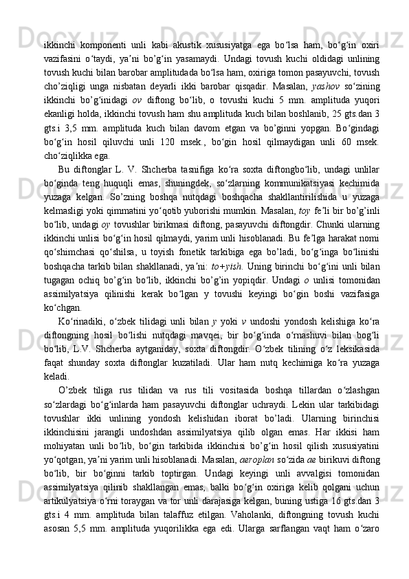 ikkinchi   komponenti   unli   kabi   akustik   xususiyatga   ega   bo lsa   ham,   bo g in   oxiriʻ ʻ ʻ
vazifasini   o taydi,   ya ni   bo’g in   yasamaydi.   Undagi   tovush   kuchi   oldidagi   unlining	
ʻ ʼ ʻ
tovush kuchi bilan barobar amplitudada bo lsa ham, oxiriga tomon pasayuvchi, tovush	
ʻ
cho’ziqligi   unga   nisbatan   deyarli   ikki   barobar   qisqadir.   Masalan,   yashov   so zining	
ʻ
ikkinchi   bo’g inidagi  	
ʻ ov   diftong   bo lib,   o   tovushi   kuchi   5   mm.   amplituda   yuqori	ʻ
ekanligi holda, ikkinchi tovush ham shu amplituda kuch bilan boshlanib, 25 gts.dan 3
gts.i   3,5   mm.   amplituda   kuch   bilan   davom   etgan   va   bo’ginni   yopgan.   Bo gindagi	
ʻ
bo g in   hosil   qiluvchi   unli   120   msek.,   bo gin   hosil   qilmaydigan   unli   60   msek.	
ʻ ʻ ʻ
cho ziqlikka ega. 
ʻ
Bu   diftonglar   L.   V.   Shcherba   tasnifiga   ko ra   soxta   diftongbo lib,   undagi   unlilar	
ʻ ʻ
bo ginda   teng   huquqli   emas,   shuningdek,   so zlarning   kommunikatsiyasi   kechimida	
ʻ ʻ
yuzaga   kelgan.   So’zning   boshqa   nutqdagi   boshqacha   shakllantirilishida   u   yuzaga
kelmasligi yoki qimmatini yo qotib yuborishi mumkin. Masalan,  	
ʻ toy  fe li bir bo’g’inli	ʼ
bo lib, undagi  	
ʻ oy   tovushlar birikmasi diftong, pasayuvchi  diftongdir. Chunki ularning
ikkinchi unlisi bo g in hosil qilmaydi, yarim unli hisoblanadi. Bu fe lga harakat nomi	
ʻ ʻ ʼ
qo shimchasi   qo shilsa,   u   toyish   fonetik   tarkibiga   ega   bo’ladi,   bo g inga   bo linishi	
ʻ ʻ ʻ ʻ ʻ
boshqacha  tarkib bilan  shakllanadi,  ya ni:  	
ʼ to+yish . Uning  birinchi   bo g ini  unli   bilan	ʻ ʻ
tugagan   ochiq   bo’g in   bo lib,   ikkinchi   bo’g’in   yopiqdir.   Undagi  	
ʻ ʻ o   unlisi   tomonidan
assimilyatsiya   qilinishi   kerak   bo lgan   y   tovushi   keyingi   bo gin   boshi   vazifasiga	
ʻ ʻ
ko chgan.	
ʻ
Ko rinadiki,   o zbek   tilidagi   unli   bilan  	
ʻ ʻ y   yoki   v   undoshi   yondosh   kelishiga   ko ra	ʻ
diftongning   hosil   bo lishi   nutqdagi   mavqei,   bir   bo g inda   o rnashuvi   bilan   bog li	
ʻ ʻ ʻ ʻ ʻ
bo lib,   L.V.   Shcherba   aytganiday,   soxta   diftongdir.   O zbek   tilining   o z   leksikasida	
ʻ ʻ ʻ
faqat   shunday   soxta   diftonglar   kuzatiladi.   Ular   ham   nutq   kechimiga   ko ra   yuzaga	
ʻ
keladi.
O’zbek   tiliga   rus   tilidan   va   rus   tili   vositasida   boshqa   tillardan   o zlashgan
ʻ
so zlardagi   bo g inlarda   ham   pasayuvchi   diftonglar   uchraydi.   Lekin   ular   tarkibidagi	
ʻ ʻ ʻ
tovushlar   ikki   unlining   yondosh   kelishidan   iborat   bo’ladi.   Ularning   birinchisi
ikkinchisini   jarangli   undoshdan   assimilyatsiya   qilib   olgan   emas.   Har   ikkisi   ham
mohiyatan   unli   bo lib,   bo gin   tarkibida   ikkinchisi   bo’g in   hosil   qilish   xususiyatini	
ʻ ʻ ʻ
yo qotgan, ya ni yarim unli hisoblanadi. Masalan, 	
ʻ ʼ aeroplan  so zida 	ʻ ae  birikuvi diftong
bo lib,   bir   bo ginni   tarkib   toptirgan.   Undagi   keyingi   unli   avvalgisi   tomonidan	
ʻ ʻ
assimilyatsiya   qilinib   shakllangan   emas,   balki   bo g in   oxiriga   kelib   qolgani   uchun	
ʻ ʻ
artikulyatsiya o rni toraygan va tor unli darajasiga kelgan, buning ustiga 16 gts.dan 3	
ʻ
gts.i   4   mm.   amplituda   bilan   talaffuz   etilgan.   Vaholanki,   diftongning   tovush   kuchi
asosan   5,5   mm.   amplituda   yuqorilikka   ega   edi.   Ularga   sarflangan   vaqt   ham   o zaro	
ʻ