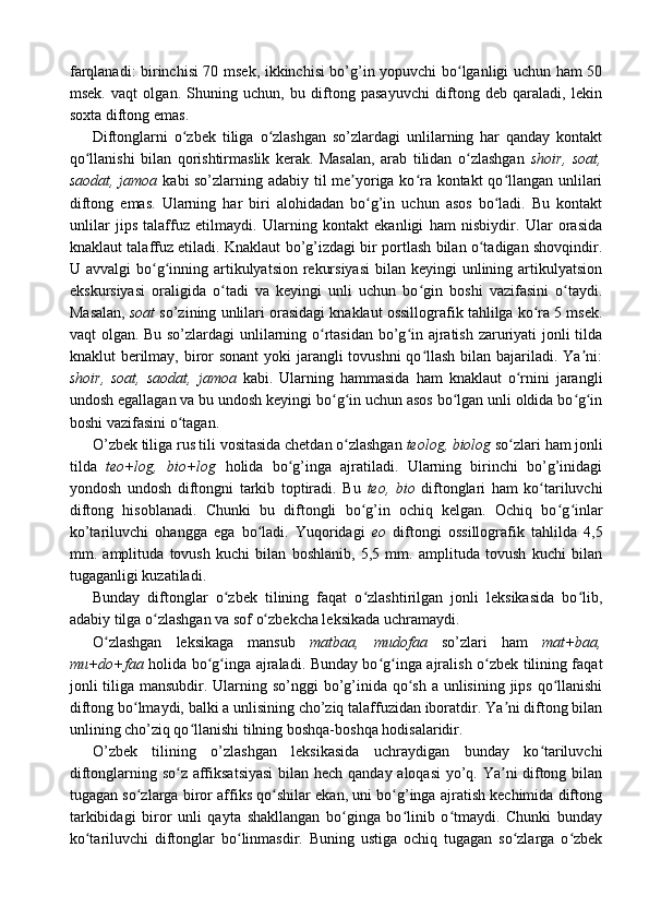 farqlanadi: birinchisi 70 msek, ikkinchisi bo’g’in yopuvchi bo lganligi uchun ham 50ʻ
msek.   vaqt   olgan.   Shuning   uchun,   bu   diftong   pasayuvchi   diftong   deb   qaraladi,   lekin
soxta diftong emas.
Diftonglarni   o zbek   tiliga   o zlashgan   so’zlardagi   unlilarning   har   qanday   kontakt	
ʻ ʻ
qo llanishi   bilan   qorishtirmaslik   kerak.   Masalan,   arab   tilidan   o zlashgan  	
ʻ ʻ shoir,   soat,
saodat, jamoa   kabi so’zlarning adabiy til me yoriga ko ra kontakt qo llangan unlilari	
ʼ ʻ ʻ
diftong   emas.   Ularning   har   biri   alohidadan   bo g’in   uchun   asos   bo ladi.   Bu   kontakt	
ʻ ʻ
unlilar   jips   talaffuz   etilmaydi.   Ularning   kontakt   ekanligi   ham   nisbiydir.   Ular   orasida
knaklaut talaffuz etiladi. Knaklaut bo’g’izdagi bir portlash bilan o tadigan shovqindir.	
ʻ
U avvalgi  bo g inning artikulyatsion rekursiyasi  bilan keyingi  unlining artikulyatsion	
ʻ ʻ
ekskursiyasi   oraligida   o tadi   va   keyingi   unli   uchun   bo gin   boshi   vazifasini   o taydi.	
ʻ ʻ ʻ
Masalan,  soat  so’zining unlilari orasidagi knaklaut ossillografik tahlilga ko ra 5 msek.	
ʻ
vaqt olgan. Bu so’zlardagi unlilarning o rtasidan bo’g in ajratish zaruriyati jonli tilda	
ʻ ʻ
knaklut berilmay, biror sonant  yoki  jarangli  tovushni  qo llash bilan bajariladi. Ya ni:	
ʻ ʼ
shoir,   soat,   saodat,   jamoa   kabi.   Ularning   hammasida   ham   knaklaut   o rnini   jarangli	
ʻ
undosh egallagan va bu undosh keyingi bo g in uchun asos bo lgan unli oldida bo g in	
ʻ ʻ ʻ ʻ ʻ
boshi vazifasini o tagan. 	
ʻ
O’zbek tiliga rus tili vositasida chetdan o zlashgan 	
ʻ teolog, biolog  so zlari ham jonli	ʻ
tilda   teo+log,   bio+log   holida   bo g’inga   ajratiladi.   Ularning   birinchi   bo’g’inidagi	
ʻ
yondosh   undosh   diftongni   tarkib   toptiradi.   Bu   teo,   bio   diftonglari   ham   ko tariluvchi	
ʻ
diftong   hisoblanadi.   Chunki   bu   diftongli   bo g’in   ochiq   kelgan.   Ochiq   bo g inlar	
ʻ ʻ ʻ
ko’tariluvchi   ohangga   ega   bo ladi.   Yuqoridagi  	
ʻ eo   diftongi   ossillografik   tahlilda   4,5
mm.   amplituda   tovush   kuchi   bilan   boshlanib,   5,5   mm.   amplituda   tovush   kuchi   bilan
tugaganligi kuzatiladi.
Bunday   diftonglar   o zbek   tilining   faqat   o zlashtirilgan   jonli   leksikasida   bo lib,	
ʻ ʻ ʻ
adabiy tilga o zlashgan va sof o zbekcha leksikada uchramaydi.	
ʻ ʻ
O zlashgan   leksikaga   mansub  	
ʻ matbaa,   mudofaa   so’zlari   ham   mat+baa,
mu+do+faa   holida bo g inga ajraladi. Bunday bo g inga ajralish o zbek tilining faqat	
ʻ ʻ ʻ ʻ ʻ
jonli tiliga mansubdir. Ularning so’nggi  bo’g’inida qo sh a unlisining jips qo llanishi	
ʻ ʻ
diftong bo lmaydi, balki a unlisining cho’ziq talaffuzidan iboratdir. Ya ni diftong bilan	
ʻ ʼ
unlining cho’ziq qo llanishi tilning boshqa-boshqa hodisalaridir.	
ʻ
O’zbek   tilining   o’zlashgan   leksikasida   uchraydigan   bunday   ko tariluvchi	
ʻ
diftonglarning so z affiksatsiyasi  bilan hech qanday aloqasi yo’q. Ya ni diftong bilan	
ʻ ʼ
tugagan so zlarga biror affiks qo shilar ekan, uni bo g’inga ajratish kechimida diftong	
ʻ ʻ ʻ
tarkibidagi   biror   unli   qayta   shakllangan   bo ginga   bo linib   o tmaydi.   Chunki   bunday	
ʻ ʻ ʻ
ko tariluvchi   diftonglar   bo linmasdir.   Buning   ustiga   ochiq   tugagan   so zlarga   o zbek	
ʻ ʻ ʻ ʻ 