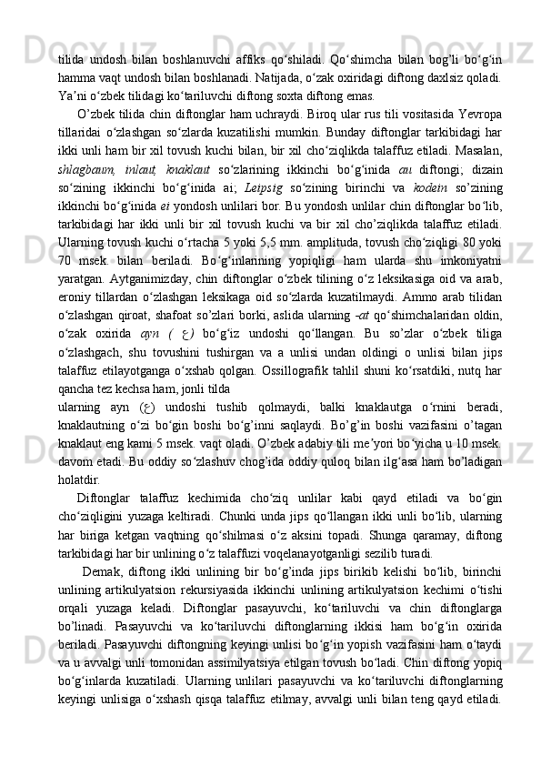 tilida   undosh   bilan   boshlanuvchi   affiks   qo shiladi.   Qo shimcha   bilan   bog’li   bo g inʻ ʻ ʻ ʻ
hamma vaqt undosh bilan boshlanadi. Natijada, o zak oxiridagi diftong daxlsiz qoladi.	
ʻ
Ya ni o zbek tilidagi ko tariluvchi diftong soxta diftong emas.	
ʼ ʻ ʻ
O’zbek tilida chin diftonglar ham uchraydi. Biroq ular rus tili vositasida Yevropa
tillaridai   o zlashgan   so zlarda   kuzatilishi   mumkin.   Bunday   diftonglar   tarkibidagi   har	
ʻ ʻ
ikki unli ham bir xil tovush kuchi bilan, bir xil cho ziqlikda talaffuz etiladi. Masalan,	
ʻ
shlagbaum,   inlaut,   knaklaut   so zlarining   ikkinchi   bo g inida  	
ʻ ʻ ʻ au   diftongi;   dizain
so zining   ikkinchi   bo g inida   ai;  	
ʻ ʻ ʻ Leipsig   so zining   birinchi   va  	ʻ kodein   so’zining
ikkinchi bo g inida  	
ʻ ʻ ei   yondosh unlilari bor. Bu yondosh unlilar chin diftonglar bo lib,	ʻ
tarkibidagi   har   ikki   unli   bir   xil   tovush   kuchi   va   bir   xil   cho’ziqlikda   talaffuz   etiladi.
Ularning tovush kuchi o rtacha 5 yoki 5,5 mm. amplituda, tovush cho ziqligi 80 yoki	
ʻ ʻ
70   msek.   bilan   beriladi.   Bo g inlarining   yopiqligi   ham   ularda   shu   imkoniyatni	
ʻ ʻ
yaratgan.  Aytganimizday,   chin   diftonglar   o zbek   tilining   o z   leksikasiga   oid  va   arab,	
ʻ ʻ
eroniy   tillardan   o zlashgan   leksikaga   oid   so zlarda   kuzatilmaydi.   Ammo   arab   tilidan	
ʻ ʻ
o zlashgan   qiroat,   shafoat   so’zlari   borki,  aslida   ularning  	
ʻ -at   qo shimchalaridan   oldin,	ʻ
o zak   oxirida  	
ʻ ayn   (   ع )   bo g iz   undoshi   qo llangan.   Bu   so’zlar   o zbek   tiliga	ʻ ʻ ʻ ʻ
o zlashgach,   shu   tovushini   tushirgan   va   a   unlisi   undan   oldingi   o   unlisi   bilan   jips	
ʻ
talaffuz   etilayotganga   o xshab   qolgan.   Ossillografik   tahlil   shuni   ko rsatdiki,   nutq  har	
ʻ ʻ
qancha tez kechsa ham, jonli tilda 
ularning   ayn   ( ع )   undoshi   tushib   qolmaydi,   balki   knaklautga   o rnini   beradi,	
ʻ
knaklautning   o zi   bo gin   boshi   bo g’inni   saqlaydi.   Bo’g’in   boshi   vazifasini   o’tagan	
ʻ ʻ ʻ
knaklaut eng kami 5 msek. vaqt oladi. O’zbek adabiy tili me yori bo yicha u 10 msek.	
ʼ ʻ
davom etadi. Bu oddiy so zlashuv chog’ida oddiy quloq bilan ilg asa ham bo’ladigan	
ʻ ʻ
holatdir.
Diftonglar   talaffuz   kechimida   cho ziq   unlilar   kabi   qayd   etiladi   va   bo gin	
ʻ ʻ
cho ziqligini   yuzaga   keltiradi.   Chunki   unda   jips   qo llangan   ikki   unli   bo lib,   ularning	
ʻ ʻ ʻ
har   biriga   ketgan   vaqtning   qo shilmasi   o z   aksini   topadi.   Shunga   qaramay,   diftong	
ʻ ʻ
tarkibidagi har bir unlining o z talaffuzi voqelanayotganligi sezilib turadi.	
ʻ
  Demak,   diftong   ikki   unlining   bir   bo g’inda   jips   birikib   kelishi   bo lib,   birinchi	
ʻ ʻ
unlining   artikulyatsion   rekursiyasida   ikkinchi   unlining   artikulyatsion   kechimi   o tishi	
ʻ
orqali   yuzaga   keladi.   Diftonglar   pasayuvchi,   ko tariluvchi   va   chin   diftonglarga	
ʻ
bo’linadi.   Pasayuvchi   va   ko tariluvchi   diftonglarning   ikkisi   ham   bo g in   oxirida	
ʻ ʻ ʻ
beriladi. Pasayuvchi  diftongning keyingi  unlisi  bo g in yopish vazifasini  ham o taydi	
ʻ ʻ ʻ
va u avvalgi unli tomonidan assimilyatsiya etilgan tovush bo ladi. Chin diftong yopiq	
ʻ
bo g inlarda   kuzatiladi.   Ularning   unlilari   pasayuvchi   va   ko tariluvchi   diftonglarning	
ʻ ʻ ʻ
keyingi  unlisiga o xshash  qisqa  talaffuz etilmay, avvalgi  unli  bilan teng qayd etiladi.	
ʻ 