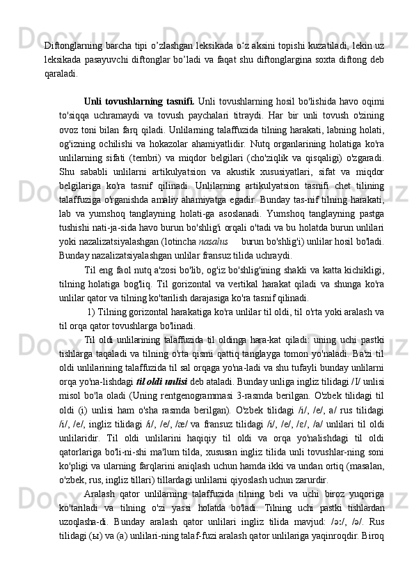 Diftonglarning barcha tipi o’zlashgan leksikada o z aksini topishi  kuzatiladi, lekin uzʻ
leksikada pasayuvchi  diftonglar bo’ladi  va faqat  shu diftonglargina soxta diftong deb
qaraladi.
Unli  tovushlarning  tasnifi.   Unli  tovushlarning  hosil   bo'lishida  havo oqimi
to'siqqa   uchramaydi   va   tovush   paychalari   titraydi.   Har   bir   unli   tovush   o'zining
ovoz toni bilan farq qiladi. Unlilarning talaffuzida tilning harakati, labning holati,
og'izning   ochilishi   va   hokazolar   ahamiyatlidir.   Nutq   organlarining   holatiga   ko'ra
unlilarning   sifati   (tembri)   va   miqdor   belgilari   (cho'ziqlik   va   qisqaligi)   o'zgaradi.
Shu   sababli   unlilarni   artikulyatsion   va   akustik   xususiyatlari,   sifat   va   miqdor
belgilariga   ko'ra   tasnif   qilinadi.   Unlilarning   artikulyatsion   tasnifi   chet   tilining
talaffuziga o'rganishda amaliy ahamiyatga egadir. Bunday tas-nif tilning harakati,
lab   va   yumshoq   tanglayning   holati-ga   asoslanadi.   Yumshoq   tanglayning   pastga
tushishi nati-ja-sida havo burun bo'shlig'i orqali o'tadi va bu holatda burun unlilari
yoki nazalizatsiyalashgan (lotincha  nasalus   burun bo'shlig'i) unlilar hosil bo'ladi.	
–
Bunday nazalizatsiyalashgan unlilar fransuz tilida uchraydi. 
Til eng faol nutq a'zosi bo'lib, og'iz bo'shlig'ining shakli va katta kichikligi,
tilning   holatiga   bog'liq.   Til   gorizontal   va   vertikal   harakat   qiladi   va   shunga   ko'ra
unlilar qator va tilning ko'tarilish darajasiga ko'ra tasnif qilinadi. 
 1) Tilning gorizontal harakatiga ko'ra unlilar til oldi, til o'rta yoki aralash va
til orqa qator tovushlarga bo'linadi. 
Til   oldi   unlilarining   talaffuzida   til   oldinga   hara-kat   qiladi:   uning   uchi   pastki
tishlarga taqaladi  va tilning o'rta qismi  qattiq tanglayga tomon yo'naladi. Ba'zi  til
oldi unlilarining talaffuzida til sal orqaga yo'na-ladi va shu tufayli bunday unlilarni
orqa yo'na-lishdagi  til oldi unlisi  deb ataladi. Bunday unliga ingliz tilidagi / Ι / unlisi
misol   bo'la   oladi   (Uning   rentgenogrammasi   3-rasmda   berilgan.   O'zbek   tilidagi   til
oldi   (i)   unlisi   ham   o'sha   rasmda   berilgan).   O'zbek   tilidagi   /i/,   /e/,   a/   rus   tilidagi
/i/,   /e/,   ingliz   tilidagi   /i/,   /e/,   /æ/   va   fransuz   tilidagi   /i/,   /e/,   / ε /,   /a/   unlilari   til   oldi
unlilaridir.   Til   oldi   unlilarini   haqiqiy   til   oldi   va   orqa   yo'nalishdagi   til   oldi
qatorlariga bo'li-ni-shi  ma'lum tilda, xususan  ingliz tilida unli  tovushlar-ning soni
ko'pligi va ularning farqlarini aniqlash uchun hamda ikki va undan ortiq (masalan,
o'zbek, rus, ingliz tillari) tillardagi unlilarni qiyoslash uchun zarurdir. 
Aralash   qator   unlilarning   talaffuzida   tilning   beli   va   uchi   biroz   yuqoriga
ko'tariladi   va   tilning   o'zi   yassi   holatda   bo'ladi.   Tilning   uchi   pastki   tishlardan
uzoqlasha-di .   Bunday   aralash   qator   unlilari   ingliz   tilida   mavjud:   / ә ׃ /,   /	
ә/.   Rus
tilidagi ( ы ) va (a) unlilari-ning talaf-fuzi aralash qator unlilariga yaqinroqdir. Biroq 