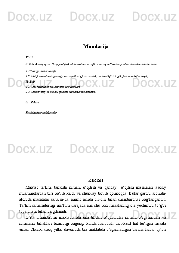 Mundarija
Kirish .
ll. Bob. Asosiy qism. Hozirgi o’zbek tilida unlilar  tavsifi va uning ta’lim bosqichlari darsliklarida berilishi.
1.1.Tildagi unlilar tavsifi
1.2. Unli fonemalarning nutqiy xususiyatlari.( fizik-akustik, anatomik-fiziologik, funksional-fonologik)
II. Bob. 
2.1. Unli fonemalar va ularning boshqichlari.
2.2. Unlilarning  ta’lim bosqichlari darsliklarida berilishi.
lll.  Xulosa 
Foydalanigan adabiyotlar 
     
KIRISH 
Maktab   ta’limi   tarixida   nimani   o‘qitish   va   qanday     o‘qitish   masalalari   asosiy
muammolardan   biri   bo‘lib   keldi   va   shunday   bo‘lib   qolmoqda.   Bular   garchi   alohida-
alohida   masalalar   sanalsa-da,   ammo   aslida   bir-biri   bilan   chambarchas   bog’langandir.
Ta’lim samaradorligi  ma’lum  darajada ana shu ikki masalaning  o‘z yechimini to‘g’ri
topa olishi bilan belgilanadi.
O‘rta   umumta’lim   maktablarida   ona   tilidan   o‘quvchilar   nimani   o‘rganishlari   va
nimalarni   bilishlari   lozimligi   bugungi   kunda   ham   hali   uzil-kesil   hal   bo‘lgan   masala
emas. Chunki uzoq yillar davomida biz maktabda o‘rganiladigan barcha fanlar qatori