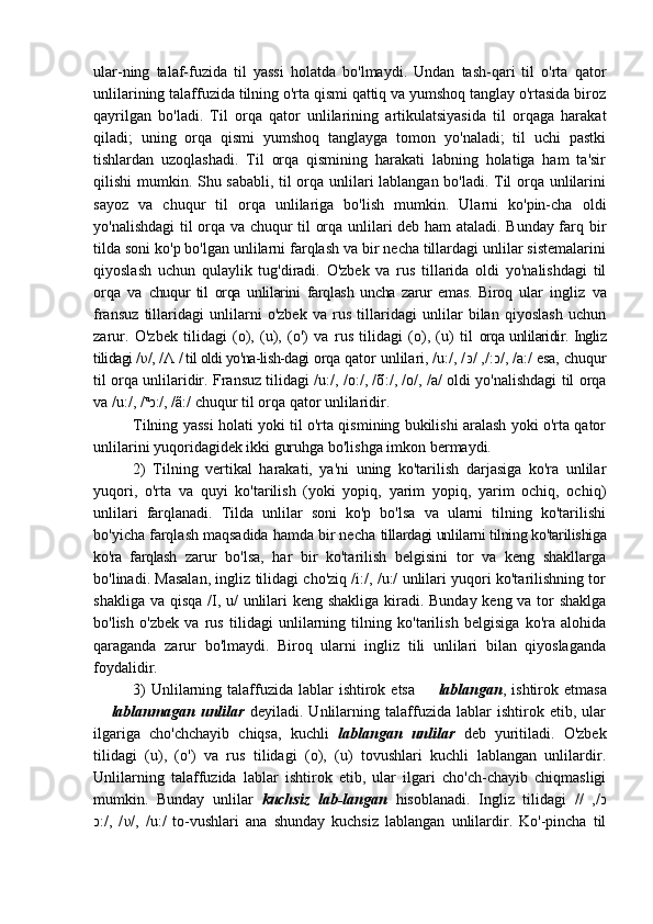 ular-ning   talaf-fuzida   til   yassi   holatda   bo'lmaydi.   Undan   tash-qari   til   o'rta   qator
unlilarining talaffuzida tilning o'rta qismi qattiq va yumshoq tanglay o'rtasida biroz
qayrilgan   bo'ladi.   Til   orqa   qator   unlilarining   artikulatsiyasida   til   orqaga   harakat
qiladi;   uning   orqa   qismi   yumshoq   tanglayga   tomon   yo'naladi;   til   uchi   pastki
tishlardan   uzoqlashadi.   Til   orqa   qismining   harakati   labning   holatiga   ham   ta'sir
qilishi mumkin. Shu sababli, til orqa unlilari lablangan bo'ladi. Til orqa unlilarini
sayoz   va   chuqur   til   orqa   unlilariga   bo'lish   mumkin.   Ularni   ko'pin-cha   oldi
yo'nalishdagi  til orqa va chuqur til orqa unlilari deb ham ataladi. Bunday farq bir
tilda soni ko'p bo'lgan unlilarni farqlash va bir necha tillardagi unlilar sistemalarini
qiyoslash   uchun   qulaylik   tug'diradi.   O'zbek   va   rus   tillarida   oldi   yo'nalishdagi   til
orqa   va   chuqur   til   orqa   unlilarini   farqlash   uncha   zarur   emas.   Biroq   ular   ingliz   va
fransuz   tillaridagi   unlilarni   o'zbek   va   rus   tillaridagi   unlilar   bilan   qiyoslash   uchun
zarur.   O'zbek   tilidagi   (o),   (u),   (o')   va   rus   tilidagi   (o),   (u)   til   orqa unlilaridir. Ingliz
tilidagi / υ /, / Λ   / til oldi yo'na-lish-dagi  orqa qator unlilari, /u:/, / כ/ ,/:כּ /, /a:/ esa, chuqur
til orqa unlilaridir. Fransuz tilidagi /u:/, /o:/, /õ :/, / o /, /a/ oldi yo'nalishdagi til orqa
va /u:/, / u
כ :/, /ã:/ chuqur til orqa qator unlilaridir. 
Tilning yassi holati yoki til o'rta qismining bukilishi aralash yoki o'rta qator
unlilarini yuqoridagidek ikki guruhga bo'lishga imkon bermaydi. 
2)   Tilning   vertikal   harakati,   ya'ni   uning   ko'tarilish   darjasiga   ko'ra   unlilar
yuqori,   o'rta   va   quyi   ko'tarilish   (yoki   yopiq,   yarim   yopiq,   yarim   ochiq,   ochiq)
unlilari   farqlanadi.   Tilda   unlilar   soni   ko'p   bo'lsa   va   ularni   tilning   ko'tarilishi
bo'yicha farqlash maqsadida hamda bir necha  tillardagi unlilarni tilning ko'tarilishiga
ko'ra   farqlash   zarur   bo'lsa,   har   bir   ko'tarilish   belgisini   tor   va   keng   shakllarga
bo'linadi. Masalan, ingliz tilidagi cho'ziq /i:/, /u:/ unlilari yuqori ko'tarilishning tor
shakliga va qisqa / Ι , u/ unlilari  keng shakliga kiradi. Bunday keng va tor shaklga
bo'lish   o'zbek   va   rus   tilidagi   unlilarning   tilning   ko'tarilish   belgisiga   ko'ra   alohida
qaraganda   zarur   bo'lmaydi.   Biroq   ularni   ingliz   tili   unlilari   bilan   qiyoslaganda
foydalidir. 
3)   Unlilarning  talaffuzida  lablar  ishtirok  etsa   – lablangan , ishtirok  etmasa
 	
– lablanmagan   unlilar   deyiladi.   Unlilarning   talaffuzida   lablar   ishtirok   etib,   ular
ilgariga   cho'chchayib   chiqsa,   kuchli   lablangan   unlilar   deb   yuritiladi.   O'zbek
tilidagi   (u),   (o')   va   rus   tilidagi   (o),   (u)   tovushlari   kuchli   lablangan   unlilardir.
Unlilarning   talaffuzida   lablar   ishtirok   etib,   ular   ilgari   cho'ch-chayib   chiqmasligi
mumkin.   Bunday   unlilar   kuchsiz   lab-langan   hisoblanadi.   Ingliz   tilidagi   / כ/   ,/
כ :/,   / υ /,   /u:/   to-vushlari   ana   shunday   kuchsiz   lablangan   unlilardir.   Ko'-pincha   til 