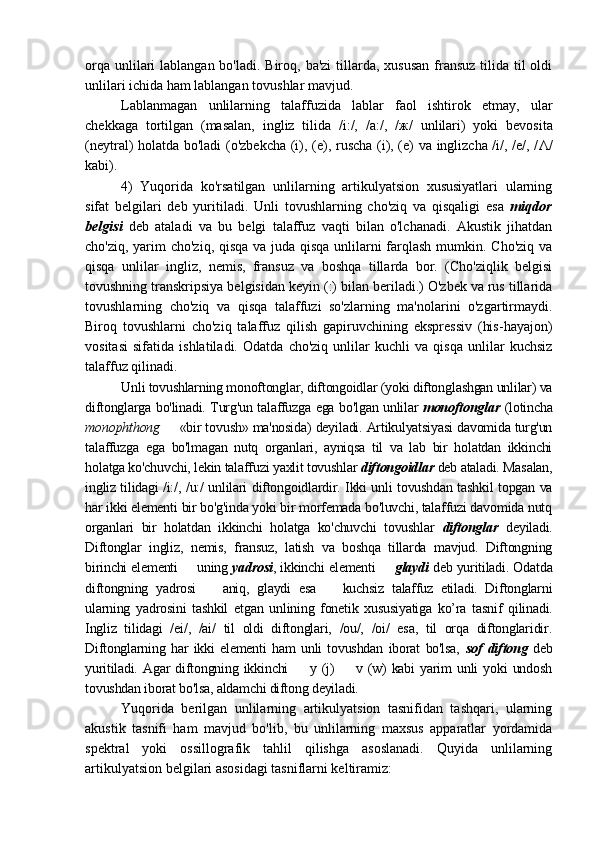 orqa  unlilari  lablangan bo'ladi.  Biroq, ba'zi  tillarda,  xususan  fransuz  tilida  til  oldi
unlilari ichida ham lablangan tovushlar mavjud. 
Lablanmagan   unlilarning   talaffuzida   lablar   faol   ishtirok   etmay,   ular
chekkaga   tortilgan   (masalan,   ingliz   tilida   /i:/,   /a:/,   / ж /   unlilari)   yoki   bevosita
(neytral) holatda bo'ladi (o'zbekcha (i), (e), ruscha (i), (e) va inglizcha /i/, /e/, / Λ /
kabi). 
4)   Yuqorida   ko'rsatilgan   unlilarning   artikulyatsion   xususiyatlari   ularning
sifat   belgilari   deb   yuritiladi.   Unli   tovushlarning   cho'ziq   va   qisqaligi   esa   miqdor
belgisi   deb   ataladi   va   bu   belgi   talaffuz   vaqti   bilan   o'lchanadi.   Akustik   jihatdan
cho'ziq, yarim cho'ziq, qisqa va juda qisqa unlilarni  farqlash  mumkin. Cho'ziq va
qisqa   unlilar   ingliz,   nemis,   fransuz   va   boshqa   tillarda   bor.   (Cho'ziqlik   belgisi
tovushning transkripsiya belgisidan keyin (:) bilan beriladi.) O'zbek va rus tillarida
tovushlarning   cho'ziq   va   qisqa   talaffuzi   so'zlarning   ma'nolarini   o'zgartirmaydi.
Biroq   tovushlarni   cho'ziq   talaffuz   qilish   gapiruvchining   ekspressiv   (his-hayajon)
vositasi   sifatida   ishlatiladi.   Odatda   cho'ziq   unlilar   kuchli   va   qisqa   unlilar   kuchsiz
talaffuz qilinadi. 
Unli tovushlarning monoftonglar, diftongoidlar (yoki diftonglashgan unlilar) va
diftonglarga bo'linadi. Turg'un talaffuzga ega bo'lgan unlilar   monoftonglar   (lotincha
monophthong    «bir tovush» ma'nosida) deyiladi. Artikulyatsiyasi davomida turg'un–
talaffuzga   ega   bo'lmagan   nutq   organlari,   ayniqsa   til   va   lab   bir   holatdan   ikkinchi
holatga ko'chuvchi, lekin talaffuzi yaxlit tovushlar  diftongoidlar  deb ataladi. Masalan,
ingliz tilidagi /i:/, /u:/ unlilari diftongoidlardir. Ikki unli tovushdan tashkil topgan va
har ikki elementi bir bo'g'inda yoki bir morfemada bo'luvchi, talaffuzi davomida nutq
organlari   bir   holatdan   ikkinchi   holatga   ko'chuvchi   tovushlar   diftonglar   deyiladi.
Diftonglar   ingliz,   nemis,   fransuz,   latish   va   boshqa   tillarda   mavjud.   Diftongning
birinchi elementi   uning 	
– yadrosi , ikkinchi elementi   	– glaydi  deb yuritiladi. Odatda
diftongning   yadrosi     aniq,   glaydi   esa     kuchsiz   talaffuz   etiladi.   Diftonglarni	
– –
ularning   yadrosini   tashkil   etgan   unlining   fonetik   xususiyatiga   ko’ra   tasnif   qilinadi.
Ingliz   tilidagi   /ei/,   /ai/   til   oldi   diftonglari,   /ou/,   /oi/   esa,   til   orqa   diftonglaridir.
Diftonglarning   har   ikki   elementi   ham   unli   tovushdan   iborat   bo'lsa,   sof   diftong   deb
yuritiladi.   Agar   diftongning   ikkinchi     y  (j)     v   (w)   kabi   yarim   unli   yoki   undosh	
– –
tovushdan iborat bo'lsa, aldamchi diftong deyiladi. 
Yuqorida   berilgan   unlilarning   artikulyatsion   tasnifidan   tashqari,   ularning
akustik   tasnifi   ham   mavjud   bo'lib,   bu   unlilarning   maxsus   apparatlar   yordamida
spektral   yoki   ossillografik   tahlil   qilishga   asoslanadi.   Quyida   unlilarning
artikulyatsion belgilari asosidagi tasniflarni keltiramiz: 