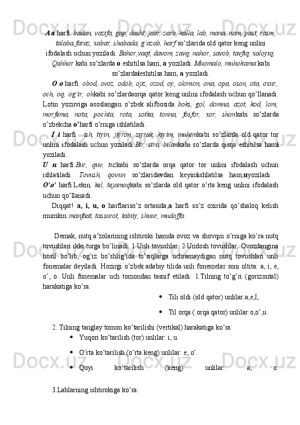 A a  harfi.  badan, vazifa, gap, dasht, jabr, zarb, kalla, lab, mana, nam, past, rasm,
talaba,faraz, xabar, shabada, g’azab, harf  so’zlarida old qator keng unlini
ifodalash uchun yoziladi.  Bahor,vaqt, davom, zavq, nahor, savob, tavfiq, xaloyiq,
Qahhor  kabi so’zlarda  o  eshitilsa ham,  a  yoziladi.  Muomalo, muhokama  kabi
so’zlarda i eshitilsa ham,  a  yoziladi.
O o   harfi.   obod, ovoz, odob, ojiz, ozod, oy, olomon, ona, opa, oson, ota, oxur,
och, oq, og’ir, oh kabi so’zlardaorqa qator keng unlini ifodalash uchun qo’llanadi.
Lotin   yozuviga   asoslangan   o’zbek   alifbosida   boks,   gol,   domna,   azot,   kod,   lom,
morfema,   nota,   pochta,   rota,   sotka,   tonna,   fosfor,   xor,   shon kabi   so’zlarda
o’zbekcha  o’ harfi o’rniga ishlatiladi.
I   i   harfi   .   ish,   tiyin,   jiyron,   ziyrak,   kiyim,   muhim kabi   so’zlarda   old   qator   tor
unlini   ifodalash   uchun   yoziladi. Bir,   sira,   bilan kabi   so’zlarda   qisqa   eshitilsa   ham i
yoziladi.
U   u   harfi. Bur,   quv,   tuz kabi   so’zlarda   orqa   qator   tor   unlini   ifodalash   uchun
ishlatiladi.   Tovush,   qovun   so’zlarida v dan   keyin i ishlatilsa   ham, u yoziladi.  
O’o’   harfi.Lekin ,  kel,   tejamoq kabi   so’zlarda   old  qator   o’rta  keng   unlini   ifodalash
uchun qo’llanadi.
Diqqat!   a,   i,   u,   o   harflariso’z   ortasida, a   harfi   so’z   oxirida   qo’shaloq   kelish
mumkin :manfaat, tassurot, tabiiy, shuur, mudoffa.
  Demak, nutq a’zolarining ishtiroki hamda ovoz va shovqin o’rniga ko’ra nutq
tovushlari ikki turga bo’linadi. 1.Unli tovushlar. 2.Undosh tovushlar. Ovozdangina
hosil   bo’lib,   og’iz   bo’shlig’ida   to’siqlarga   uchramaydigan   nutq   tovushlari   unli
fonemalar deyiladi.   Hozirgi o’zbek adabiy tilida unli fonemelar soni oltita: a, i, e,
o’,   o.   Unli   fonemalar   uch   tomondan   tasnif   etiladi:   1.Tilning   to’g’ri   (gorizontal)
harakatiga ko’ra:
 Tili oldi (old qator) unlilar:a,e,I;
 Til orqa ( orqa qator) unlilar:o,o’,u.
2. Tilning tanglay tomon ko’tarilishi (vertikal) harakatiga ko’ra:
 Yuqori ko’tarilish (tor) unlilar: i, u.
 O’rta ko’tarilish (o’rta keng) unlilar: e, o’.
 Quyi   ko’tarilish   (keng)   unlilar:   a,   o.
3.Lablarning ishtirokiga ko’ra: 