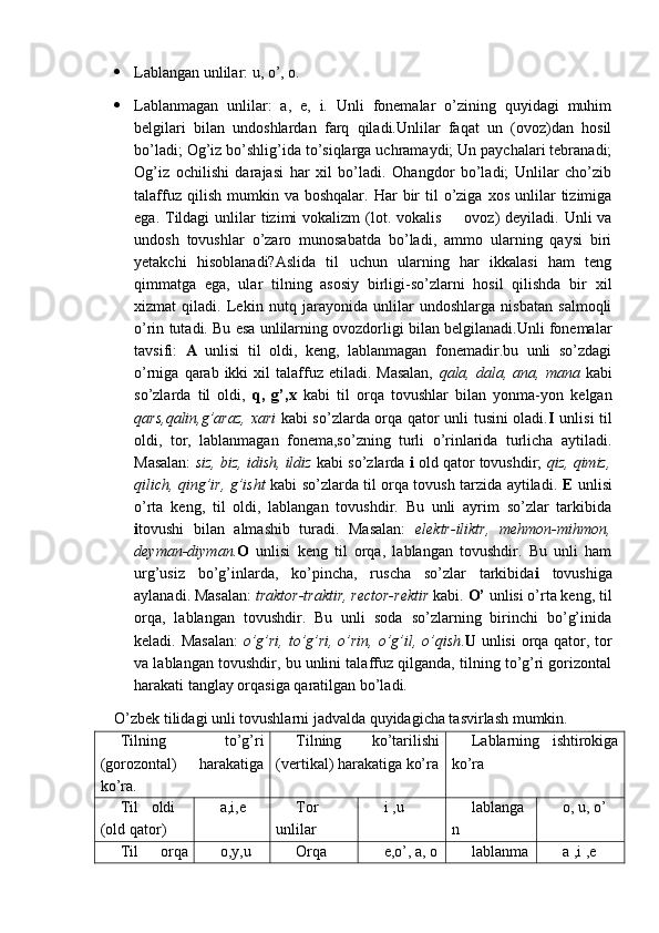  Lablangan unlilar: u, o’, o.
 Lablanmagan   unlilar:   a,   e,   i.   Unli   fonemalar   o’zining   quyidagi   muhim
belgilari   bilan   undoshlardan   farq   qiladi.Unlilar   faqat   un   (ovoz)dan   hosil
bo’ladi; Og’iz bo’shlig’ida to’siqlarga uchramaydi; Un paychalari tebranadi;
Og’iz   ochilishi   darajasi   har   xil   bo’ladi.   Ohangdor   bo’ladi;   Unlilar   cho’zib
talaffuz  qilish   mumkin  va  boshqalar.   Har   bir  til   o’ziga   xos  unlilar   tizimiga
ega. Tildagi  unlilar  tizimi  vokalizm  (lot. vokalis    ovoz)  deyiladi. Unli  va
undosh   tovushlar   o’zaro   munosabatda   bo’ladi,   ammo   ularning   qaysi   biri
yetakchi   hisoblanadi?Aslida   til   uchun   ularning   har   ikkalasi   ham   teng
qimmatga   ega,   ular   tilning   asosiy   birligi-so’zlarni   hosil   qilishda   bir   xil
xizmat   qiladi.   Lekin   nutq   jarayonida   unlilar   undoshlarga   nisbatan   salmoqli
o’rin tutadi. Bu esa unlilarning ovozdorligi bilan belgilanadi.Unli fonemalar
tavsifi:   A   unlisi   til   oldi,   keng,   lablanmagan   fonemadir.bu   unli   so’zdagi
o’rniga  qarab  ikki   xil   talaffuz  etiladi.  Masalan,   qala,  dala,  ana,  mana   kabi
so’zlarda   til   oldi,   q,   g’,x   kabi   til   orqa   tovushlar   bilan   yonma-yon   kelgan
qars,qalin,g’araz, xari   kabi so’zlarda orqa qator unli tusini oladi. I   unlisi til
oldi,   tor,   lablanmagan   fonema,so’zning   turli   o’rinlarida   turlicha   aytiladi.
Masalan:   siz, biz, idish, ildiz  kabi so’zlarda  i  old qator tovushdir;  qiz, qimiz,
qilich, qing’ir, g’isht   kabi so’zlarda til orqa tovush tarzida aytiladi.   E   unlisi
o’rta   keng,   til   oldi,   lablangan   tovushdir.   Bu   unli   ayrim   so’zlar   tarkibida
i tovushi   bilan   almashib   turadi.   Masalan:   elektr-iliktr,   mehmon-mihmon,
deyman-diyman. O   unlisi   keng   til   orqa,   lablangan   tovushdir.   Bu   unli   ham
urg’usiz   bo’g’inlarda,   ko’pincha,   ruscha   so’zlar   tarkibida i   tovushiga
aylanadi. Masalan:  traktor-traktir, rector-rektir  kabi.  O’  unlisi o’rta keng, til
orqa,   lablangan   tovushdir.   Bu   unli   soda   so’zlarning   birinchi   bo’g’inida
keladi. Masalan:   o’g’ri, to’g’ri, o’rin, o’g’il, o’qish . U   unlisi  orqa qator, tor
va lablangan tovushdir, bu unlini talaffuz qilganda, tilning to’g’ri gorizontal
harakati tanglay orqasiga qaratilgan bo’ladi.
O’zbek tilidagi unli tovushlarni jadvalda quyidagicha tasvirlash mumkin.
Tilning   to’g’ri
(gorozontal)   harakatiga
ko’ra. Tilning   ko’tarilishi
(vertikal) harakatiga ko’ra Lablarning   ishtirokiga
ko’ra
Til   oldi  
(old qator) a,i,e Tor
unlilar i ,u lablanga
n o, u, o’
Til   orqa o,y,u Orqa e,o’, a, o lablanma a ,i ,e