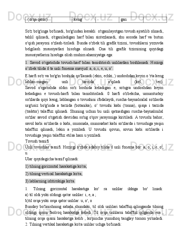 (orqa qator) keng gan
So'z bo'g'inga bo'linadi, bo'g'indan kerakli  o'rganilayotgan tovush ajratilib olinadi,
tahlil   qilinadi,   o'rganiladigan   harf   bilan   sintezlanadi,   shu   asosda   harf   va   butun
o'qish jarayoni o'zlash-tiriladi. Bunda o'zbek tili grafik tizimi, tovushlarni yozuvda
belgilash   xususiyatlari   hisobga   olinadi.   Ona   tili   grafik   tizimining   quyidagi
xususiyatlarini hisobga olish muhim ahamiyatga ega:
1.   Savod   o'rgatishda   tovush-harf   bilan   tanishtirish   unlilardan   boshlanadi.   Hozirgi
o’zbek tilida 6 ta unli fonema mavjud: a, o, i, e, u, o’.
E harfi so'z va bo'g'in boshida qo'llanadi (ekin, echki, ) undoshdan keyin o 'rta keng
lablan-magan   unli   tarzida   o'qiladi   (kel,   tez).
Savod   o'rgatishda   oldin   so'z   boshida   keladigan   e,   so'ngra   undoshdan   keyin
keladigan   e   tovush-harfi   bilan   tanishtiriladi.   0   harfi   o'zbekcha,   umumturkiy
so'zlarda quyi keng, lablangan  о  tovushini ifodalaydi, ruscha-baynalmilal so'zlarda
urg'usiz   bo'g'inda   a   tarzida   (botanika),   o‘   tovushi   kabi   (tonna),   qisqa   i   tarzida
(traktor)   talaffuz   qilinadi.   Shuning   uchun   bu   unli   qatnashgan   ruscha-baynalmilal
so'zlar savod o'rgatish davridan so'ng o'quv jarayoniga kiritiladi. A tovushi bahor,
savol kabi so'zlarda   о   kabi, muomala, munosabat  kabi so'zlarda i tovushiga yaqin
talaffuz   qilinadi,   lekin   a   yoziladi.   U   tovushi   qovun,   sovun   kabi   so'zlarda   i
tovushiga yaqin talaffuz etilsa ham u yoziladi.
Tovush tasnifi
Unli tovushlar tasnifi. Hozirgi o'zbek adabiy tilida 6 unli fonema bor: a, o, i, e, o',
u.
Ular quyidagicha tasnif qilinadi:
1) tilning gorizontal harakatiga ko'ra;
2) tilning vertical harakatiga ko'ra;
3) lablarning ishtirokiga ko'ra.
1.   Tilning   gorizontal   harakatiga   ko'   ra   unlilar   ikkiga   bo'   linadi:
a) til oldi yoki oldingi qator unlilar: i, e, a ;
b)til orqa yoki orqa qator unlilar: u, o', o
Bunday   bo'linishning   sababi   shundaki,   til   oldi   unlilari   talaffuz   qilinganda   tilning
oldingi   qismi   faolroq   harakatga   keladi.   Til   orqa   unlilarni   talaffuz   qilganda   esa   ,
tilning   orqa   qismi   harakatga   kelib   ,   ko'pincha   yumshoq   tanglay   tomon   yo'naladi.
2. Tilning vertikal harakatiga ko'ra unlilar uchga bo'linadi: