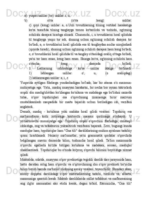 a) yuqori unlilar (tor) unlilar: i, u;
b)   o'rta   (o'rta   keng)   unlilar:
c)   quyi   (keng)   unlilar:   a,   o.Unli   tovushlarning   tilning   vertikal   harakatiga
ko'ra   tasnifida   tilning   tanglayga   tomon   ko'tarilishi   va   tushishi,   og'izning
ochilishi darajasi hisobga olinadi. Chunonchi, i, u tovushlarini hosil qilishda
til   tanglayga   yaqin   tur   adi,   shuning   uchun   og'izning   ochilish   darajasi   tor
bo'ladi; a, o tovushlarini hosil qilishda esa til tanglaydan ancha uzoqlashadi
(quyida turadi), shuning uchun og'izning ochilish darajasi ham keng bo'ladi;
e, o' tovushlarini hosil qilishda til va tanglay o'rtasidagi oraliq o'rtaga bo'ladi,
ya'ni  tor ham emas, keng ham emas. Shunga ko'ra, og'izning ochilishi  ham
o'rtacha   keng   darajada   bo'ladi.
3.   Lablarning   ishtirokiga   ko'ra   unlilar   ikkiga   bo'linadi:
1)   lablangan   unlilar:   o',   u,   (o   oraliqdagi)
2) lablanmagan unlilar: a, i, e
Yuqorida   aytilgan   fikrlarga   yondashadigan   bo'lsak,   har   bir   atama   o'z   mazmun-
mohiyatiga ega. Ya'ni, mashq muayyan harakatni, bir necha bor aynan takrorlash
orqali   shu   mashg'ulotdan   ko'zlangan   ko'nikma   va   malakaga   ega   bo'lishni   nazarda
tutsa,   o'quv   topshiriqlari   esa   o'quvchining   zimmasiga   biror   mazvuni
mustahkamlash   maqsadida   bir   marta   bajarish   uchun   beriladigan   ish,   vazifani
anglatadi.
Demak,   mashq   -   ko'nikma   yoki   malaka   hosil   qilish   vositasi.   Topshiriq   esa
ma'lumotlarni   kishi   xotirasiga   kirituvchi   maxsus   qurilmaga   o'xshaydi.   U
yo'naltiruvchi   xususiyatga   ega.   Topshiriq   orqali   o'quvchini   fikrlashga,   mustaqil
ishlashga, ong va tafakkurini yuksaltirish vazifasini bajaradi. Zero, bugungi kunda
mashqlar ham, topshiriqlar ham "Ona tili" darsliklarining muhim ajralmas tarkibiy
qismi   hisoblanadi.   Nazariy   ma'lumotlar,   ya'ni   grammatik   qoidalar   o'quvchida
belgilangan   mavzu   doirasida   bilim,   tushuncha   hosil   qiladi.   Ta'lim   mazmunida
o'quvchi   egallashi   ko'zda   tutilgan   ko'nikma   va   malakani,   asosan,   mashqlar
shakllantiradi. Topshiriqlar bu o'rinda ko'proq o'quvchi bilimini boyitishga xizmat
qiladi.
Maktabda, odatda, muayyan o'quv predmetiga tegishli darslik dars jarayonida ham,
hatto   darsdan   so'ng   ham   o'quvchi   va   o'qituvchining   shu   o'quv   predmeti   bo'yicha
bilim berish hamda ma'lumot olishning asosiy vositasi, tayanchidir. Shunday ekan,
asosiy   diqqatni   darslikdagi   o'quv   materiallarining   tarkibi,   tuzilishi   va,   albatta,
mazmuniga qaratish kerak. Maktab darsliklarida millat tafakkuri va mafkurasining
eng   ilg'or   namunalari   aks   etishi   kerak,   degan   ta'kid,   fikrimizcha,   "Ona   tili" 