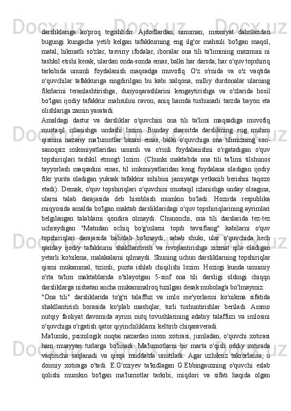 darsliklariga   ko'proq   tegishlidir.   Ajdodlardan,   umuman,   insoniyat   daholaridan
bugungi   kungacha   yetib   kelgan   tafakkurning   eng   ilg'or   mahsuli   bo'lgan   maqol,
matal,   hikmatli   so'zlar,   tasviriy   ifodalar,   iboralar   ona   tili   ta'limining   mazmuni   ni
tashkil etishi kerak, ulardan onda-sonda emas, balki har darsda, har o'quv topshiriq
tarkibida   unumli   foydalanish   maqsadga   muvofiq.   O'z   o'rnida   va   o'z   vaqtida
o'quvchilar   tafakkuriga   singdirilgan   bu   kabi   xalqona,   milliy   durdonalar   ularning
fikrlarini   teranlashtirishga,   dunyoqarashlarini   kengaytirishga   va   o'zlarida   hosil
bo'lgan   ijodiy   tafakkur   mahsulini   ravon,   aniq   hamda   tushunarli   tarzda   bayon   eta
olishlariga zamin yaratadi.
Amaldagi   dastur   va   darsliklar   o'quvchini   ona   tili   ta'limi   maqsadiga   muvofiq
mustaqil   izlanishga   undashi   lozim.   Bunday   sharoitda   darslikning   eng   muhim
qismini   nazariy   ma'lumotlar   bazasi   emas,   balki   o'quvchiga   ona   tilimizning   son-
sanoqsiz   imkoniyatlaridan   unumli   va   o'rinli   foydalanishni   o'rgatadigan   o'quv
topshiriqlari   tashkil   etmog'i   lozim.   (Chunki   maktabda   ona   tili   ta'limi   tilshunos
tayyorlash   maqsadini   emas,   til   imkoniyatlaridan   keng   foydalana   oladigan   ijodiy
fikr   yurita   oladigan   yuksak   tafakkur   sohibini   jamiyatga   yetkazib   berishni   taqozo
etadi).   Demak,   o'quv   topshiriqlari   o'quvchini   mustaqil   izlanishga   unday   olsagina,
ularni   talab   darajasida   deb   hisoblash   mumkin   bo'ladi.   Hozirda   respublika
miqyosida amalda bo'lgan maktab darsliklaridagi o'quv topshiriqlarining ayrimlari
belgilangan   talablarni   qondira   olmaydi.   Chunonchi,   ona   tili   darslarida   tez-tez
uchraydigan   "Matndan   ochiq   bo'g'inlarni   topib   tavsiflang"   kabilarni   o'quv
topshiriqlari   darajasida   baholab   bo'lmaydi,   sabab   shuki,   ular   o'quvchida   hech
qanday   ijodiy   tafakkurni   shakllantirish   va   rivojlantirishga   xizmat   qila   oladigan
yetarli  ko'nikma,  malakalarni  qilmaydi. Shuning uchun darsliklarning topshiriqlar
qismi   mukammal,   tizimli,   puxta   ishlab   chiqilishi   lozim.   Hozirgi   kunda   umumiy
o'rta   ta'lim   maktablarida   o'tilayotgan   5-sinf   ona   tili   darsligi   oldingi   chiqqn
darsliklarga nisbatan ancha mukammalroq tuzilgan desak mubolag'a bo'lmaymiz.
"Ona   tili"   darsliklarida   to'g'ri   talaffuz   va   imlo   me'yorlarini   ko'nikma   sifatida
shakllantirish   borasida   ko'plab   mashqlar,   turli   tushuntirishlar   beriladi.   Ammo
nutqiy   faoliyat   davomida   ayrim   nutq   tovushlarining   adabiy   talaffuzi   va   imlosini
o'quvchiga o'rgatish qator qiyinchiliklarni keltirib chiqaraveradi.
Ma'lumki,   psixologik   nuqtai   nazardan   inson   xotirasi,   jumladan,   o'quvchi   xotirasi
ham   muayyan   turlarga   bo'linadi.   Ma'lumotlarni   bir   marta   o'qish   oddiy   xotirada
vaqtincha   saqlanadi   va   qisqa   muddatda   unutiladi.   Agar   uzluksiz   takrorlansa,   u
doimiy   xotiraga   o'tadi.   E.G'oziyev   ta'kidlagan   G.Ebbingauzning   o'quvchi   eslab
qolishi   mumkin   bo'lgan   ma'lumotlar   tarkibi,   miqdori   va   sifati   haqida   olgan 