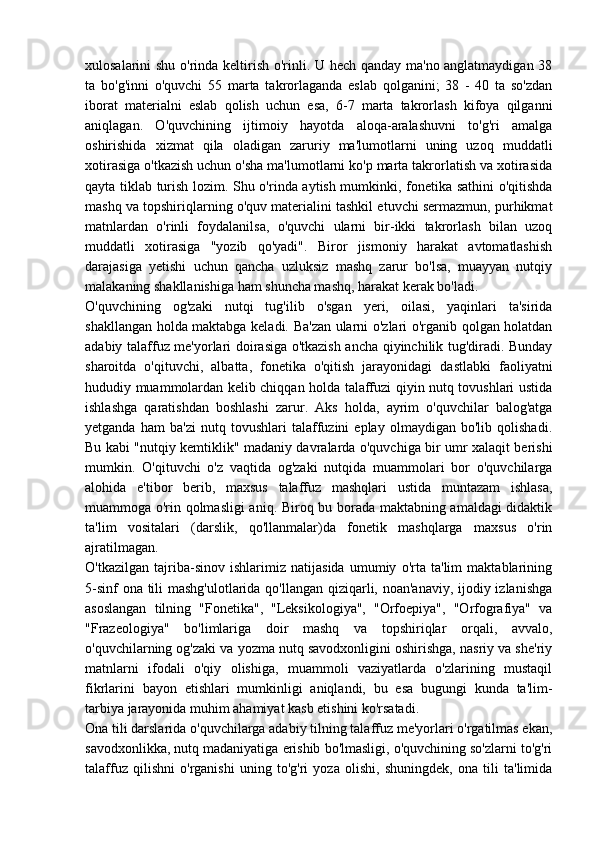 xulosalarini shu o'rinda keltirish o'rinli. U hech qanday ma'no anglatmaydigan 38
ta   bo'g'inni   o'quvchi   55   marta   takrorlaganda   eslab   qolganini;   38   -   40   ta   so'zdan
iborat   materialni   eslab   qolish   uchun   esa,   6-7   marta   takrorlash   kifoya   qilganni
aniqlagan.   O'quvchining   ijtimoiy   hayotda   aloqa-aralashuvni   to'g'ri   amalga
oshirishida   xizmat   qila   oladigan   zaruriy   ma'lumotlarni   uning   uzoq   muddatli
xotirasiga o'tkazish uchun o'sha ma'lumotlarni ko'p marta takrorlatish va xotirasida
qayta tiklab turish lozim. Shu o'rinda aytish mumkinki, fonetika sathini o'qitishda
mashq va topshiriqlarning o'quv materialini tashkil etuvchi sermazmun, purhikmat
matnlardan   o'rinli   foydalanilsa,   o'quvchi   ularni   bir-ikki   takrorlash   bilan   uzoq
muddatli   xotirasiga   "yozib   qo'yadi".   Biror   jismoniy   harakat   avtomatlashish
darajasiga   yetishi   uchun   qancha   uzluksiz   mashq   zarur   bo'lsa,   muayyan   nutqiy
malakaning shakllanishiga ham shuncha mashq, harakat kerak bo'ladi.
O'quvchining   og'zaki   nutqi   tug'ilib   o'sgan   yeri,   oilasi,   yaqinlari   ta'sirida
shakllangan holda maktabga keladi. Ba'zan ularni o'zlari o'rganib qolgan holatdan
adabiy talaffuz me'yorlari doirasiga o'tkazish ancha qiyinchilik tug'diradi. Bunday
sharoitda   o'qituvchi,   albatta,   fonetika   o'qitish   jarayonidagi   dastlabki   faoliyatni
hududiy muammolardan kelib chiqqan holda talaffuzi qiyin nutq tovushlari ustida
ishlashga   qaratishdan   boshlashi   zarur.   Aks   holda,   ayrim   o'quvchilar   balog'atga
yetganda   ham   ba'zi   nutq   tovushlari   talaffuzini   eplay   olmaydigan   bo'lib   qolishadi.
Bu kabi "nutqiy kemtiklik" madaniy davralarda o'quvchiga bir umr xalaqit berishi
mumkin.   O'qituvchi   o'z   vaqtida   og'zaki   nutqida   muammolari   bor   o'quvchilarga
alohida   e'tibor   berib,   maxsus   talaffuz   mashqlari   ustida   muntazam   ishlasa,
muammoga o'rin qolmasligi  aniq. Biroq bu borada maktabning amaldagi didaktik
ta'lim   vositalari   (darslik,   qo'llanmalar)da   fonetik   mashqlarga   maxsus   o'rin
ajratilmagan.
O'tkazilgan   tajriba-sinov   ishlarimiz   natijasida   umumiy   o'rta   ta'lim   maktablarining
5-sinf  ona tili  mashg'ulotlarida qo'llangan qiziqarli, noan'anaviy, ijodiy izlanishga
asoslangan   tilning   "Fonetika",   "Leksikologiya",   "Orfoepiya",   "Orfografiya"   va
"Frazeologiya"   bo'limlariga   doir   mashq   va   topshiriqlar   orqali,   avvalo,
o'quvchilarning og'zaki va yozma nutq savodxonligini oshirishga, nasriy va she'riy
matnlarni   ifodali   o'qiy   olishiga,   muammoli   vaziyatlarda   o'zlarining   mustaqil
fikrlarini   bayon   etishlari   mumkinligi   aniqlandi,   bu   esa   bugungi   kunda   ta'lim-
tarbiya jarayonida muhim ahamiyat kasb etishini ko'rsatadi.
Ona tili darslarida o'quvchilarga adabiy tilning talaffuz me'yorlari o'rgatilmas ekan,
savodxonlikka, nutq madaniyatiga erishib bo'lmasligi, o'quvchining so'zlarni to'g'ri
talaffuz   qilishni   o'rganishi   uning   to'g'ri   yoza   olishi,   shuningdek,   ona   tili   ta'limida 