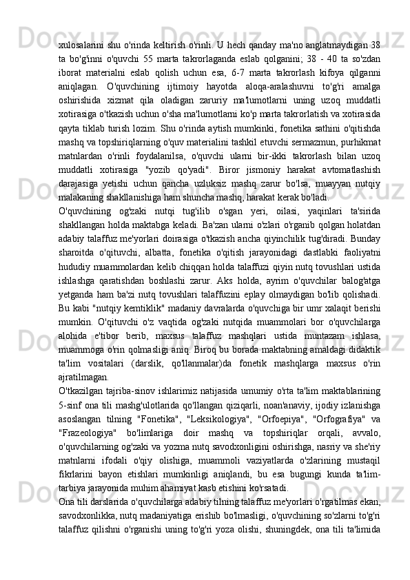 xulosalarini shu o'rinda keltirish o'rinli. U hech qanday ma'no anglatmaydigan 38
ta   bo'g'inni   o'quvchi   55   marta   takrorlaganda   eslab   qolganini;   38   -   40   ta   so'zdan
iborat   materialni   eslab   qolish   uchun   esa,   6-7   marta   takrorlash   kifoya   qilganni
aniqlagan.   O'quvchining   ijtimoiy   hayotda   aloqa-aralashuvni   to'g'ri   amalga
oshirishida   xizmat   qila   oladigan   zaruriy   ma'lumotlarni   uning   uzoq   muddatli
xotirasiga o'tkazish uchun o'sha ma'lumotlarni ko'p marta takrorlatish va xotirasida
qayta tiklab turish lozim. Shu o'rinda aytish mumkinki, fonetika sathini o'qitishda
mashq va topshiriqlarning o'quv materialini tashkil etuvchi sermazmun, purhikmat
matnlardan   o'rinli   foydalanilsa,   o'quvchi   ularni   bir-ikki   takrorlash   bilan   uzoq
muddatli   xotirasiga   "yozib   qo'yadi".   Biror   jismoniy   harakat   avtomatlashish
darajasiga   yetishi   uchun   qancha   uzluksiz   mashq   zarur   bo'lsa,   muayyan   nutqiy
malakaning shakllanishiga ham shuncha mashq, harakat kerak bo'ladi.
O'quvchining   og'zaki   nutqi   tug'ilib   o'sgan   yeri,   oilasi,   yaqinlari   ta'sirida
shakllangan holda maktabga keladi. Ba'zan ularni o'zlari o'rganib qolgan holatdan
adabiy talaffuz me'yorlari doirasiga o'tkazish ancha qiyinchilik tug'diradi. Bunday
sharoitda   o'qituvchi,   albatta,   fonetika   o'qitish   jarayonidagi   dastlabki   faoliyatni
hududiy muammolardan kelib chiqqan holda talaffuzi qiyin nutq tovushlari ustida
ishlashga   qaratishdan   boshlashi   zarur.   Aks   holda,   ayrim   o'quvchilar   balog'atga
yetganda   ham   ba'zi   nutq   tovushlari   talaffuzini   eplay   olmaydigan   bo'lib   qolishadi.
Bu kabi "nutqiy kemtiklik" madaniy davralarda o'quvchiga bir umr xalaqit berishi
mumkin.   O'qituvchi   o'z   vaqtida   og'zaki   nutqida   muammolari   bor   o'quvchilarga
alohida   e'tibor   berib,   maxsus   talaffuz   mashqlari   ustida   muntazam   ishlasa,
muammoga o'rin qolmasligi  aniq. Biroq bu borada maktabning amaldagi didaktik
ta'lim   vositalari   (darslik,   qo'llanmalar)da   fonetik   mashqlarga   maxsus   o'rin
ajratilmagan.
O'tkazilgan   tajriba-sinov   ishlarimiz   natijasida   umumiy   o'rta   ta'lim   maktablarining
5-sinf  ona tili  mashg'ulotlarida qo'llangan qiziqarli, noan'anaviy, ijodiy izlanishga
asoslangan   tilning   "Fonetika",   "Leksikologiya",   "Orfoepiya",   "Orfografiya"   va
"Frazeologiya"   bo'limlariga   doir   mashq   va   topshiriqlar   orqali,   avvalo,
o'quvchilarning og'zaki va yozma nutq savodxonligini oshirishga, nasriy va she'riy
matnlarni   ifodali   o'qiy   olishiga,   muammoli   vaziyatlarda   o'zlarining   mustaqil
fikrlarini   bayon   etishlari   mumkinligi   aniqlandi,   bu   esa   bugungi   kunda   ta'lim-
tarbiya jarayonida muhim ahamiyat kasb etishini ko'rsatadi.
Ona tili darslarida o'quvchilarga adabiy tilning talaffuz me'yorlari o'rgatilmas ekan,
savodxonlikka, nutq madaniyatiga erishib bo'lmasligi, o'quvchining so'zlarni to'g'ri
talaffuz   qilishni   o'rganishi   uning   to'g'ri   yoza   olishi,   shuningdek,   ona   tili   ta'limida