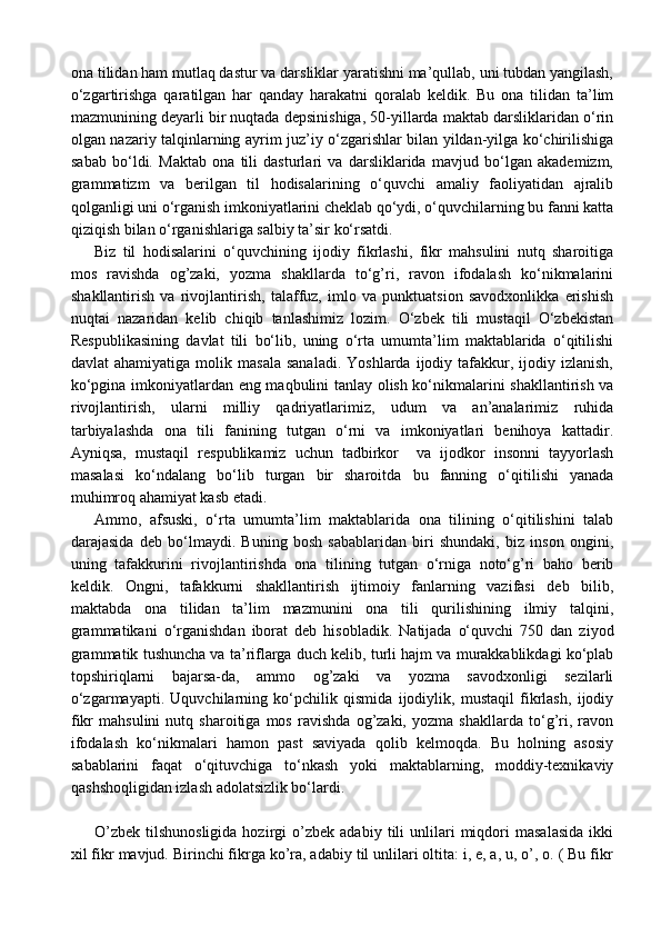 ona tilidan ham mutlaq dastur va darsliklar yaratishni ma’qullab, uni tubdan yangilash,
o‘zgartirishga   qaratilgan   har   qanday   harakatni   qoralab   keldik.   Bu   ona   tilidan   ta’lim
mazmunining deyarli bir nuqtada depsinishiga, 50-yillarda maktab darsliklaridan o‘rin
olgan nazariy talqinlarning ayrim juz’iy o‘zgarishlar bilan yildan-yilga ko‘chirilishiga
sabab   bo‘ldi.   Maktab   ona   tili   dasturlari   va   darsliklarida   mavjud   bo‘lgan   akademizm,
grammatizm   va   berilgan   til   hodisalarining   o‘quvchi   amaliy   faoliyatidan   ajralib
qolganligi uni o‘rganish imkoniyatlarini cheklab qo‘ydi, o‘quvchilarning bu fanni katta
qiziqish bilan o‘rganishlariga salbiy ta’sir ko‘rsatdi.
Biz   til   hodisalarini   o‘quvchining   ijodiy   fikrlashi,   fikr   mahsulini   nutq   sharoitiga
mos   ravishda   og’zaki,   yozma   shakllarda   to‘g’ri,   ravon   ifodalash   ko‘nikmalarini
shakllantirish   va   rivojlantirish,   talaffuz,   imlo   va   punktuatsion   savodxonlikka   erishish
nuqtai   nazaridan   kelib   chiqib   tanlashimiz   lozim.   O‘zbek   tili   mustaqil   O‘zbekistan
Respublikasining   davlat   tili   bo‘lib,   uning   o‘rta   umumta’lim   maktablarida   o‘qitilishi
davlat   ahamiyatiga  molik  masala   sanaladi.   Yoshlarda  ijodiy  tafakkur,  ijodiy  izlanish,
ko‘pgina imkoniyatlardan eng maqbulini tanlay olish ko‘nikmalarini shakllantirish va
rivojlantirish,   ularni   milliy   qadriyatlarimiz,   udum   va   an’analarimiz   ruhida
tarbiyalashda   ona   tili   fanining   tutgan   o‘rni   va   imkoniyatlari   benihoya   kattadir.
Ayniqsa,   mustaqil   respublikamiz   uchun   tadbirkor     va   ijodkor   insonni   tayyorlash
masalasi   ko‘ndalang   bo‘lib   turgan   bir   sharoitda   bu   fanning   o‘qitilishi   yanada
muhimroq ahamiyat kasb etadi.
Ammo,   afsuski,   o‘rta   umumta’lim   maktablarida   ona   tilining   o‘qitilishini   talab
darajasida   deb   bo‘lmaydi.   Buning   bosh   sabablaridan   biri   shundaki,   biz   inson   ongini,
uning   tafakkurini   rivojlantirishda   ona   tilining   tutgan   o‘rniga   noto‘g’ri   baho   berib
keldik.   Ongni,   tafakkurni   shakllantirish   ijtimoiy   fanlarning   vazifasi   deb   bilib,
maktabda   ona   tilidan   ta’lim   mazmunini   ona   tili   qurilishining   ilmiy   talqini,
grammatikani   o‘rganishdan   iborat   deb   hisobladik.   Natijada   o‘quvchi   750   dan   ziyod
grammatik tushuncha va ta’riflarga duch kelib, turli hajm va murakkablikdagi ko‘plab
topshiriqlarni   bajarsa-da,   ammo   og’zaki   va   yozma   savodxonligi   sezilarli
o‘zgarmayapti.   Uquvchilarning   ko‘pchilik   qismida   ijodiylik,   mustaqil   fikrlash,   ijodiy
fikr   mahsulini   nutq   sharoitiga   mos   ravishda   og’zaki,   yozma   shakllarda   to‘g’ri,   ravon
ifodalash   ko‘nikmalari   hamon   past   saviyada   qolib   kelmoqda.   Bu   holning   asosiy
sabablarini   faqat   o‘qituvchiga   to‘nkash   yoki   maktablarning,   moddiy-texnikaviy
qashshoqligidan izlash adolatsizlik bo‘lardi. 
O’zbek   tilshunosligida   hozirgi   o’zbek   adabiy   tili   unlilari   miqdori   masalasida   ikki
xil fikr mavjud. Birinchi fikrga ko’ra, adabiy til unlilari oltita: i, e, a, u, o’, o. ( Bu fikr 