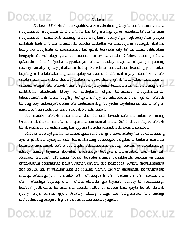 Xulosa 
        Xulosa    O’zbekiston Respublikasi Prezidentining Oliy ta’lim tizimini yanada
rivojlantirish   rivojlantirish chora-tadbirlari to’g’risidagi qarori uzluksiz ta’lim tizimini
rivojlantirish,   mamlakatimizning   izchil   rivojlanib   borayotgan   iqtisodiyotini   yuqori
malakali   kadrlar   bilan   ta’minlash,   barcha   hududlar   va   tarmoqlarni   strategik   jihatdan
kompleks   rivojlantirish   masalalarini   hal   qilish   borasida   oily   ta’lim   tizimi   ishtirokini
kengaytirish   yo’lidagi   yana   bir   muhim   amaliy   qadamdir.   O’zbek   tilining   sohada
qolanishi     fani   bo’yicha   tayyorlangan   o’quv   uslubiy   majmua   o’quv   jarayoninig
nazariy,   amaliy,   ijodiy   jihatlarini   to’liq   aks   ettirib,   innovatsion   texnologiyalar   bilan
boyitilgan.  Bu talabalarning fanni qulay va oson o’zlashtirishlariga yordam beradi, o’z
ustida ishlashlari uchun sharoit yaratadi. O’zbek tilini o’qitish tamoyillari, mazmuni va
uslubini o’zgartirib, o’zbek tilini o’rganish jarayonini tezlashtirish, talabalarning o’rta
maktabda,   akademik   litsey   va   kollejlarda   olgan   bilimlarini   chuqurlashtirish,
takomillashtirish   bilan   bog’liq   bo’lgan   nutqiy   ko’nikmalarni   hosil   qilish,   o’zbek
tilining   boy   imkoniyatlaridan   o’z   mutaxassisligi   bo’yicha   foydalanish,   fikrni   to’g’ri,
aniq, mantiqli ifoda etishga o’rganish ko’zda tutiladi.
Ko’rinadiki,   o’zbek   tilida   mana   shu   olti   unli   tovush   so’z   ma’nolari   va   uning
Grammatik shakllarini o’zaro farqlash uchun xizmat qiladi. So’zlashuv nutqi va o’zbek
tili shevalarida bu unlilarning har qaysisi turlicha variantlarda kelishi mumkin.
Xulosa qilib aytganda, tilshunosligimizda hozirgi   o’zbek adabiy tili vokalizmining
ayrim   jihatlari ,   ayniqsa,   unli   fonemalarning   fonologik   belgilarini   tanlash   masalasi
hozircha munozarali bo’lib qolmoqda. Tilshunoslarimizning fonema va ottenkalariga,
adabiy   tilning   tayanch   shevalari   masalasiga   bo’lgan   munosabatlari   ham   har   xil.
Xususan,   kontrast   juftliklarni   tiklash   tarafdorlarining   qarashlarida   fonema   va   uning
ottenkalarini   qorishtirish   hollari   hamon   davom   etib   kelmoqda.   Ayrim   shevalargagina
xos   bo’lib,   millat   vakillarining   ko’pchiligi   uchun   me’yor   darajasiga   ko’tarilmagan
sanoqli so’zlarga (o’t – o’simlik, o’t – o’tmoq fe’li, o’r – bedani o’r, o’r – sochni o’r,
o’z   –   o’zishga   buyruq,   o’z   –   o’zlik   olmoshi   ga)   tayanib,   adabiy   til   vokalizmiga
kontrast   juftliklarni   kiritish,   shu   asosda   alifbo   va   imloni   ham   qayta   ko’rib   chiqish
ijobiy   natija   berishi   qiyin.   Adabiy   tilning   o’ziga   xos   belgilaridan   biri   undagi
me’yorlarning barqarorligi va barcha uchun umumiyligidir.
            