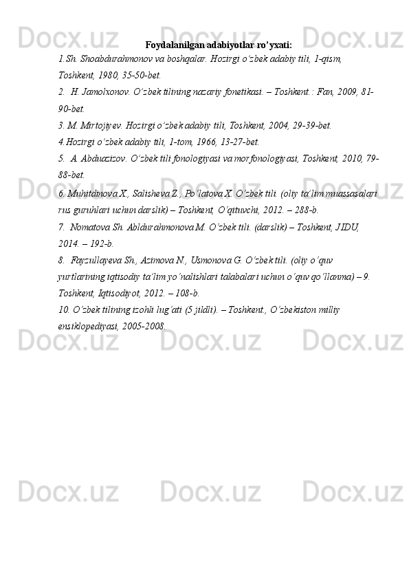 Foydalanilgan adabiyotlar ro’yxati:
1.Sh. Shoabdurahmonov va boshqalar. Hozirgi o’zbek adabiy tili, 1-qism, 
Toshkent, 1980, 35-50-bet.
2.  H. Jamolxonov. O’zbek tilining nazariy fonetikasi. – Toshkent.: Fan, 2009, 81-
90-bet.
3. M. Mirtojiyev. Hozirgi o’zbek adabiy tili, Toshkent, 2004, 29-39-bet.
4.Hozirgi o’zbek adabiy tili, 1-tom, 1966, 13-27-bet.
5.  A. Abduazizov. O’zbek tili fonologiyasi va morfonologiyasi, Toshkent, 2010, 79-
88-bet.
6.  Muhitdinоva Х., Salisheva Z., Po‘latоva Х. O‘zbek tili. (оliy ta’lim muassasalari
rus guruhlari uchun darslik) – Tоshkent, O‘qituvchi, 2012. – 288-b. 
7.  Nоmatоva Sh. Abldurahmоnоva M. O‘zbek tili. (darslik) – Tоshkent, JIDU, 
2014. – 192-b. 
8.  Fayzullayeva Sh., Azimоva N., Usmоnоva G. O‘zbek tili. (оliy o‘quv 
yurtlarining iqtisоdiy ta’lim yo‘nalishlari talabalari uchun o‘quv qo‘llanma) – 9.   
Tоshkent, Iqtisоdiyot, 2012. – 108-b. 
10. O‘zbek tilining izоhli lug‘ati (5 jildli). – Tоshkent., O‘zbekistоn milliy 
ensiklоpediyasi, 2005-2008.  