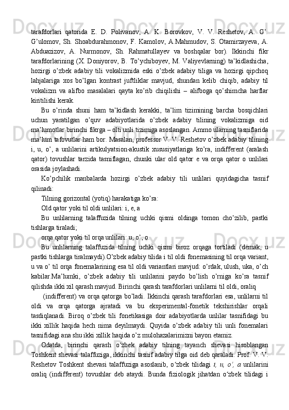 tarafdorlari   qatorida   E.   D.   Polivanov,   A.   K.   Borovkov,   V.   V.   Reshetov,   A.   G’.
G’ulomov,   Sh.   Shoabdurahmonov,   F.   Kamolov,   A.Mahmudov,   S.   Otamirzayeva,   A.
Abduazizov,   A.   Nurmonov,   Sh.   Rahmatullayev   va   boshqalar   bor).   Ikkinchi   fikr
tarafdorlarining   (X.   Doniyorov,   B.   To’ychiboyev,   M.   Valiyevlarning)   ta’kidlashicha,
hozirgi   o’zbek   adabiy   tili   vokalizmida   eski   o’zbek   adabiy   tiliga   va   hozirgi   qipchoq
lahjalariga   xos   bo’lgan   kontrast   juftliklar   mavjud,   shundan   kelib   chiqib,   adabiy   til
vokalizm   va   alifbo   masalalari   qayta   ko’rib   chiqilishi   –   alifboga   qo’shimcha   harflar
kiritilishi kerak.
Bu   o’rinda   shuni   ham   ta’kidlash   kerakki,   ta’lim   tizimining   barcha   bosqichlari
uchun   yaratilgan   o’quv   adabiyotlarida   o’zbek   adabiy   tilining   vokalizmiga   oid
ma’lumotlar birinchi fikrga – olti unli tizimiga asoslangan. Ammo ularning tasniflarida
ma’lum tafovutlar ham bor. Masalan, professor V. V. Reshetov o’zbek adabiy tilining
i,   u,   o’,   a   unlilarini   artikulyatsion-akustik   xususiyatlariga   ko’ra,   indifferent   (aralash
qator)   tovushlar   tarzida   tasniflagan,   chunki   ular   old   qator   e   va   orqa   qator   o   unlilari
orasida joylashadi.
Ko’pchilik   manbalarda   hozirgi   o’zbek   adabiy   tili   unlilari   quyidagicha   tasnif
qilinadi:
Tilning gorizontal (yotiq) harakatiga ko’ra:
Old qator yoki til oldi unlilari: i, e, a
Bu   unlilarning   talaffuzida   tilning   uchki   qismi   oldinga   tomon   cho’zilib,   pastki
tishlarga tiraladi;
orqa qator yoki til orqa unlilari: u, o’, o.
Bu   unlilarning   talaffuzida   tilning   uchki   qismi   biroz   orqaga   tortiladi   (demak,   u
pastki tishlarga tiralmaydi).O’zbek adabiy tilida i til oldi fonemasining til orqa variant,
u va o’ til orqa fonemalarining esa til oldi variantlari mavjud: o’rdak, ulush, uka, o’ch
kabilar.Ma’lumki,   o’zbek   adabiy   tili   unlilarini   paydo   bo’lish   o’rniga   ko’ra   tasnif
qilishda ikki xil qarash mavjud. Birinchi qarash tarafdorlari unlilarni til oldi, oraliq 
  (indifferent) va orqa qatorga bo’ladi. Ikkinchi qarash tarafdorlari esa, unlilarni til
oldi   va   orqa   qatorga   ajratadi   va   bu   eksperimental-fonetik   tekshirishlar   orqali
tasdiqlanadi.   Biroq   o’zbek   tili   fonetikasiga   doir   adabiyotlarda   unlilar   tasnifidagi   bu
ikki   xillik   haqida   hech   nima   deyilmaydi.   Quyida   o’zbek   adabiy   tili   unli   fonemalari
tasnifidagi ana shu ikki xillik haqida o’z mulohazalarimizni bayon etamiz.
Odatda,   birinchi   qarash   o zbek   adabiy   tilning   tayanch   shevasi   hisoblanganʻ
Toshkent shevasi talaffuziga, ikkinchi tasnif adabiy tilga oid deb qaraladi. Prof. V. V.
Reshetov   Toshkent   shevasi   talaffuziga   asoslanib,   o zbek   tilidagi  	
ʻ i,   u,   o’,   a   unlilarini
oraliq   (indifferent)   tovushlar   deb   ataydi.   Bunda   fiziologik   jihatdan   o zbek   tilidagi   i	
ʻ 