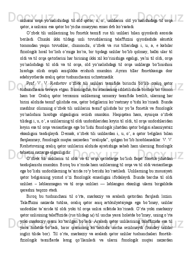 unlisini   orqa   yo nalishidagi   til   old   qator,   u,   o ,   unlilarini   old   yo nalishidagi   til   orqaʻ ʻ ʻ
qator, a unlisini esa qator bo yicha muayyan emas deb ko rsatadi.	
ʻ ʻ
O’zbek   tili   unlilarining   bu   fonetik   tasnifi   rus   tili   unlilari   bilan   qiyoslash   asosida
beriladi.   Chunki   ikki   tildagi   unli   tovushlarning   talaffuzini   qiyoslashda   akustik
tomondan   yaqin   tovushlar,   chunonchi,   o zbek   va   rus   tillaridagi   i,   u,   a,   e   kabilar	
ʻ
fiziologik   hosil   bo lish   o rniga   ko ra,   bir   tipdagi   unlilar   bo lib   qolmay,   balki   ular   til	
ʻ ʻ ʻ ʻ
oldi va til orqa qatorlarini har birining ikki xil ko rinishiga egaligi, ya ni til oldi, orqa	
ʻ ʼ
yo nalishdagi   til   oldi   va   til   orqa,   old   yo nalishdagi   til   orqa   unlilarga   bo linishini	
ʻ ʻ ʻ
hisobga   olish   orqali   aniqlikka   erishish   mumkin.   Ayrim   tillar   fonetikasiga   doir
adabiyotlarda oraliq qator tushunchasini uchratmadik.
Prof.   V.   V.   Reshetov   o zbek   tili   unlilari   tasnifida   birinchi   bo lib   oraliq   qator	
ʻ ʻ
tushunchasini tavsiya etgan. Bizningcha, bu atamaning ishlatilishida boshqa bir tomon
ham   bor.   Oraliq   qator   terminini   unlilarning   umumiy   tasnifida   berilib,   ularning   har
birini alohida tasnif qilishda esa, qator belgilarini ko rsatmay o tishi ko rinadi. Bunda	
ʻ ʻ ʻ
mashhur   olimning   o zbek   tili   unlilarini   tasnif   qilishda   bir   yo la   fonetik   va   fonologik	
ʻ ʻ
yo nalishini   hisobga   olganligini   sezish   mumkin.   Haqiqatan   ham,   ayniqsa   o zbek	
ʻ ʻ
tilidagi i, u, o , a unlilarning til oldi undoshlaridan keyin til oldi, til orqa undoshlaridan	
ʻ
keyin esa til orqa variantlarga ega bo lishi fonologik jihatdan qator belgisi ahamiyatsiz	
ʻ
ekanligini   tasdiqlaydi.   Demak,   o zbek   tili   unlilardan   i,   u,   o ,   a   qator   belgilari   bilan	
ʻ ʻ
farqlanmay, fonologik nuqtai nazardan “oraliqda”, qolgan bo lib hisoblanadilar. V. V.	
ʻ
Reshetovning oraliq qator unlilarini alohida ajratishiga sabab ham ularning fonologik
tabiatini nazarga olganligidir.
O’zbek   tili   unlilarini   til   oldi   va   til   orqa   qatorlarga   bo lish   faqat   fonetik   jihatdan	
ʻ
tasdiqlanishi mumkin. Biroq bu o rinda ham unlilarning til orqa va til oldi variantlarga	
ʻ
ega bo lishi undoshlarning ta sirida ro y berishi ko rsatiladi. Unlilarning bu xususiyati	
ʻ ʼ ʻ ʻ
qator   belgisining   yoxud   o zi   fonologik   emasligini   ifodalaydi.   Bunda   barcha   til   oldi	
ʻ
unlilari   –   lablanmagan   va   til   orqa   unlilari   —   lablangan   ekanligi   ularni   birgalikda
qarashni taqozo etadi. 
Biroq   bu   tushunchani   til   o rta,   markaziy   va   aralash   qatordan   farqlash   lozim.	
ʻ
Talaffuzni   nazarda   tutilsa,   oraliq   qator   aniq   artikulyatsiyaga   ega   bo lmay,   unlilar	
ʻ
undoshlar  ta sirida  til   oldi  yoki   til   orqa unlisi   sifatida  ko rinadi. O’rta  yoki   markaziy	
ʼ ʻ
qator unlisining talaffuzida (rus tilidagi ы) til uncha yassi holatda bo lmay, uning o rta	
ʻ ʻ
yoki  markaziy  qismi  ko tarilgan bo’ladi. Aralash  qator  unlilarining talaffuzida  esa  til	
ʻ
yassi   holatda   bo ladi,   biror   qismining   ko tarilishi   uncha   sezilmaydi   (bunday   unlilar	
ʻ ʻ
ingliz   tilida   bor).   Til   o rta,   markaziy   va   aralash   qator   unlilar   tushunchalari   fonetik-	
ʻ
fiziologik   tasniflarda   keng   qo llaniladi   va   ularni   fonologik   nuqtai   nazardan	
ʻ 