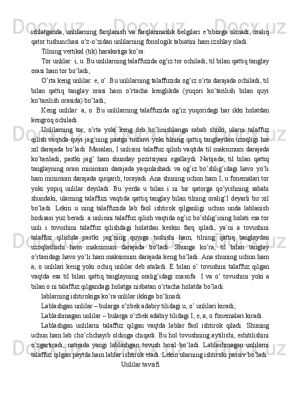 ishlatganda,   unlilarning   farqlanish   va   farqlanmaslik   belgilari   e tiborga   olinadi,   oraliqʼ
qator tushunchasi o z-o zidan unlilarning fonologik tabiatini ham izohlay oladi.	
ʻ ʻ
Tilning vertikal (tik) harakatiga ko’ra:
Tor unlilar: i, u. Bu unlilarning talaffuzida og’iz tor ochiladi, til bilan qattiq tanglay
orasi ham tor bo’ladi;
O’rta keng unlilar: e, o’. Bu unlilarning talaffuzida og’iz o’rta darajada ochiladi, til
bilan   qattiq   tanglay   orasi   ham   o’rtacha   kenglikda   (yuqori   ko’tarilish   bilan   quyi
ko’tarilish orasida) bo’ladi;
Keng   unlilar:   a,   o.   Bu   unlilarning   talaffuzida   og’iz   yuqoridagi   har   ikki   holatdan
kengroq ochiladi.
Unlilarning   tor,   o’rta   yoki   keng   deb   bo’linishlariga   sabab   shuki,   ularni   talaffuz
qilish vaqtida quyi jag’ning pastga tushuvi yoki tilning qattiq tanglaydan uzoqligi har
xil darajada bo’ladi. Masalan, I unlisini talaffuz qilish vaqtida til maksimum darajada
ko’tariladi,   pastki   jag’   ham   shunday   pozitsiyani   egallaydi.   Natijada,   til   bilan   qattiq
tanglayning   orasi   minimum   darajada   yaqinlashadi   va   og’iz   bo’shlig’idagi   havo   yo’li
ham minimum darajada qisqarib, torayadi. Ana shuning uchun ham I, u fonemalari tor
yoki   yopiq   unlilar   deyiladi.   Bu   yerda   u   bilan   i   ni   bir   qatorga   qo’yishning   sababi
shundaki, ularning talaffuzi vaqtida qattiq tanglay bilan tilning oralig’I deyarli bir xil
bo’ladi.   Lekin   u   ning   talaffuzida   lab   faol   ishtirok   qilganligi   uchun   unda   lablanish
hodisasi yuz beradi. a unlisini talaffuz qilish vaqtida og’iz bo’shlig’ining holati esa tor
unli   i   tovushini   talaffuz   qilishdagi   holatdan   keskin   farq   qiladi,   ya’ni   a   tovushini
talaffuz   qilishda   pastki   jag’ning   quyiga   tushishi   ham,   tilning   qattiq   tanglaydan
uzoqlashishi   ham   maksimum   darajada   bo’ladi.   Shunga   ko’ra,   til   bilan   tanglay
o’rtasidagi havo yo’li ham maksimum darajada keng bo’ladi. Ana shuning uchun ham
a,   o   unlilari   keng   yoki   ochiq   unlilar   deb   ataladi.   E   bilan   o’   tovushini   talaffuz   qilgan
vaqtda   esa   til   bilan   qattiq   tanglayning   oralig’idagi   masofa     I   va   o’   tovushini   yoki   a
bilan o ni talaffuz qilgandagi holatga nisbatan o’rtacha holatda bo’ladi.  
lablarning ishtirokiga ko’ra unlilar ikkiga bo’linadi:
Lablashgan unlilar – bularga o’zbek adabiy tilidagi u, o’ unlilari kiradi;
Lablashmagan unlilar – bularga o’zbek adabiy tilidagi I, e, a, o fonemalari kiradi.
Lablashgan   unlilarni   talaffuz   qilgan   vaqtda   lablar   faol   ishtirok   qiladi.   Shuning
uchun ham lab cho’chchayib oldinga chiqadi. Bu hol tovushning aytilishi, eshitilishini
o’zgartiradi,   natijada   yangi   lablashgan   tovush   hosil   bo’ladi.   Lablashmagan   unlilarni
talaffuz qilgan paytda ham lablar ishtirok etadi. Lekin ularning ishtiroki passiv bo’ladi.
                                               Unlilar tavsifi