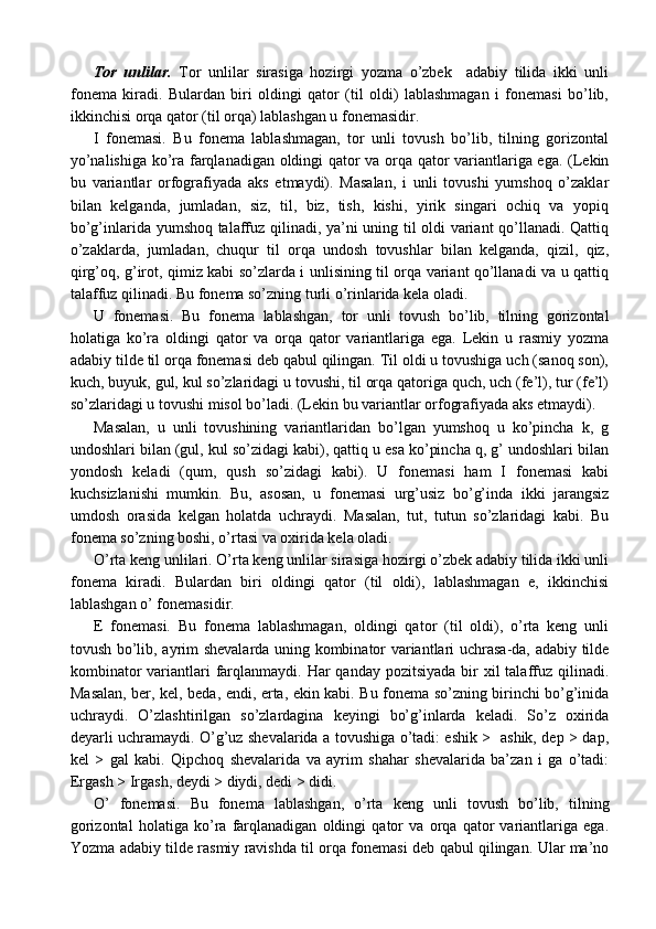 Tor   unlilar.   Tor   unlilar   sirasiga   hozirgi   yozma   o’zbek     adabiy   tilida   ikki   unli
fonema   kiradi.   Bulardan   biri   oldingi   qator   (til   oldi)   lablashmagan   i   fonemasi   bo’lib,
ikkinchisi orqa qator (til orqa) lablashgan u fonemasidir. 
I   fonemasi.   Bu   fonema   lablashmagan,   tor   unli   tovush   bo’lib,   tilning   gorizontal
yo’nalishiga ko’ra farqlanadigan oldingi qator va orqa qator variantlariga ega. (Lekin
bu   variantlar   orfografiyada   aks   etmaydi).   Masalan,   i   unli   tovushi   yumshoq   o’zaklar
bilan   kelganda,   jumladan,   siz,   til,   biz,   tish,   kishi,   yirik   singari   ochiq   va   yopiq
bo’g’inlarida yumshoq talaffuz qilinadi, ya’ni uning til oldi variant qo’llanadi. Qattiq
o’zaklarda,   jumladan,   chuqur   til   orqa   undosh   tovushlar   bilan   kelganda,   qizil,   qiz,
qirg’oq, g’irot, qimiz kabi so’zlarda i unlisining til orqa variant qo’llanadi va u qattiq
talaffuz qilinadi. Bu fonema so’zning turli o’rinlarida kela oladi.
U   fonemasi.   Bu   fonema   lablashgan,   tor   unli   tovush   bo’lib,   tilning   gorizontal
holatiga   ko’ra   oldingi   qator   va   orqa   qator   variantlariga   ega.   Lekin   u   rasmiy   yozma
adabiy tilde til orqa fonemasi deb qabul qilingan. Til oldi u tovushiga uch (sanoq son),
kuch, buyuk, gul, kul so’zlaridagi u tovushi, til orqa qatoriga quch, uch (fe’l), tur (fe’l)
so’zlaridagi u tovushi misol bo’ladi. (Lekin bu variantlar orfografiyada aks etmaydi).
Masalan,   u   unli   tovushining   variantlaridan   bo’lgan   yumshoq   u   ko’pincha   k,   g
undoshlari bilan (gul, kul so’zidagi kabi), qattiq u esa ko’pincha q, g’ undoshlari bilan
yondosh   keladi   (qum,   qush   so’zidagi   kabi).   U   fonemasi   ham   I   fonemasi   kabi
kuchsizlanishi   mumkin.   Bu,   asosan,   u   fonemasi   urg’usiz   bo’g’inda   ikki   jarangsiz
umdosh   orasida   kelgan   holatda   uchraydi.   Masalan,   tut,   tutun   so’zlaridagi   kabi.   Bu
fonema so’zning boshi, o’rtasi va oxirida kela oladi. 
O’rta keng unlilari. O’rta keng unlilar sirasiga hozirgi o’zbek adabiy tilida ikki unli
fonema   kiradi.   Bulardan   biri   oldingi   qator   (til   oldi),   lablashmagan   e,   ikkinchisi
lablashgan o’ fonemasidir.
E   fonemasi.   Bu   fonema   lablashmagan,   oldingi   qator   (til   oldi),   o’rta   keng   unli
tovush bo’lib, ayrim shevalarda uning kombinator variantlari uchrasa-da, adabiy tilde
kombinator  variantlari  farqlanmaydi. Har  qanday pozitsiyada  bir  xil  talaffuz qilinadi.
Masalan, ber, kel, beda, endi, erta, ekin kabi. Bu fonema so’zning birinchi bo’g’inida
uchraydi.   O’zlashtirilgan   so’zlardagina   keyingi   bo’g’inlarda   keladi.   So’z   oxirida
deyarli uchramaydi. O’g’uz shevalarida a tovushiga o’tadi: eshik >   ashik, dep > dap,
kel   >   gal   kabi.   Qipchoq   shevalarida   va   ayrim   shahar   shevalarida   ba’zan   i   ga   o’tadi:
Ergash > Irgash, deydi > diydi, dedi > didi.
O’   fonemasi.   Bu   fonema   lablashgan,   o’rta   keng   unli   tovush   bo’lib,   tilning
gorizontal   holatiga   ko’ra   farqlanadigan   oldingi   qator   va   orqa   qator   variantlariga   ega.
Yozma adabiy tilde rasmiy ravishda til orqa fonemasi deb qabul qilingan. Ular ma’no 