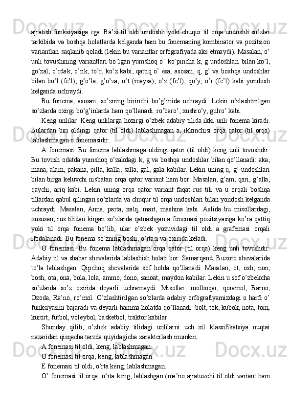 ajratish funksiyasiga ega. Ba’zi til oldi undoshli yoki chuqur til orqa undoshli so’zlar
tarkibida va boshqa holatlarda kelganda ham bu fonemaning kombinator va pozitsion
variantlari saqlanib qoladi (lekin bu variantlar orfografiyada aks etmaydi). Masalan, o’
unli tovushining variantlari bo’lgan yumshoq o’ ko’pincha k, g undoshlari bilan ko’l,
go’zal, o’rdak, o’rik, to’r, ko’z kabi, qattiq o’  esa,  asosan,  q, g’  va boshqa  undoshlar
bilan   bo’l   (fe’l),   g’o’la,   g’o’za,   o’t   (maysa),   o’z   (fe’l),   qo’y,   o’r   (fe’l)   kabi   yondosh
kelganda uchraydi.
Bu   fonema,   asosan,   so’zning   birinchi   bo’g’inida   uchraydi.   Lekin   o’zlashtirilgan
so’zlarda oxirgi bo’g’inlarda ham qo’llanadi: ro’baro’, xushro’y, gulro’ kabi.
Keng unlilar. Keng unlilarga hozirgi o’zbek adabiy tilida ikki unli fonema kiradi.
Bulardan   biri   oldingi   qator   (til   oldi)   lablashmagan   a,   ikkinchisi   orqa   qator   (til   orqa)
lablashmagan o fonemasidir.
A   fonemasi.   Bu   fonema   lablashmaga   oldingi   qator   (til   oldi)   keng   unli   tovushdir.
Bu tovush odatda yumshoq o’zakdagi k, g va boshqa undoshlar bilan qo’llanadi: aka,
mana, alam, pakana, pilla, kalla, salla, gal, gala kabilar. Lekin uning q, g’ undoshlari
bilan birga keluvchi nisbatan orqa qator variant ham bor. Masalan, g’am, qari, g’alla,
qaychi,   ariq   kabi.   Lekin   uning   orqa   qator   variant   faqat   rus   tili   va   u   orqali   boshqa
tillardan qabul qilingan so’zlarda va chuqur til orqa undoshlari bilan yondosh kelganda
uchraydi.   Masalan,   Anna,   parta,   xalq,   mart,   mashina   kabi.   Aslida   bu   misollardagi,
xususan, rus tilidan kirgan so’zlarda qatnashgan a fonemasi pozitsiyasiga ko’ra qattiq
yoki   til   orqa   fonema   bo’lib,   ular   o’zbek   yozuvidagi   til   oldi   a   grafemasi   orqali
ifodalanadi. Bu fonema so’zning boshi, o’rtasi va oxirida keladi. 
O   fonemasi.   Bu   fonema   lablashmagan   orqa   qator   (til   orqa)   keng   unli   tovushdir.
Adabiy til va shahar shevalarida lablashish holati bor. Samarqand, Buxoro shevalarida
to’la   lablashgan.   Qipchoq   shevalarida   sof   holda   qo’llanadi.   Masalan,   ot,   osh,   non,
bosh, ota, ona, bola, lola, ammo, dono, sanoat, maydon kabilar. Lekin u sof o’zbekcha
so’zlarda   so’z   oxirida   deyarli   uchramaydi.   Misollar:   molboqar,   qoramol,   Barno,
Ozoda, Ra’no, ro’mol. O’zlashtirilgan so’zlarda adabiy orfografiyamizdagi  o harfi  o’
funksiyasini bajaradi va deyarli hamma holatda qo’llanadi: bolt, tok, kubok, nota, tom,
kurort, futbol, voleybol, basketbol, traktor kabilar.
Shunday   qilib,   o’zbek   adabiy   tilidagi   unlilarni   uch   xil   klassifikatsiya   nuqtai
nazaridan qisqacha tarzda quyidagicha xarakterlash mumkin:
A fonemasi til oldi, keng, lablashmagan.
O fonemasi til orqa, keng, lablashmagan.
E fonemasi til oldi, o’rta keng, lablashmagan.
O’ fonemasi til orqa, o’rta keng, lablashgan (ma’no ajratuvchi til oldi variant ham 