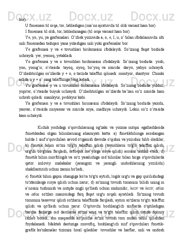 bor).
U fonemasi til orqa, tor, lablashgan (ma’no ajratuvchi til oldi variant ham bor).
I fonemasi til oldi, tor, lablashmagan (til orqa variant ham bor).
Ye, yo, yu, ya grafemalari. O’zbek yozuvida a, o, e, I, u, o’ bilan ifodalanuvchi olti
unli fonemadan tashqari yana yolashgan unli yoki grafemalar bor:
Ye   grafemasi   y   va   e   tovushlari   birikmasini   ifodalaydi.   So’zning   faqat   boshida
uchraydi: yer, yemoq, yetakladi.
Yo   grafemasi   y   va   o   tovushlari   birikmasini   ifodalaydi.   So’zning   boshida:   yosh,
yon,   yomg’ir,   o’rtasida:   tayoq,   oyoq,   bo’yoq   va   oxirida:   daryo,   yahyo   uchraydi.
O’zlashtirilgan so’zlarda y + o, o tarzida talaffuz qilinadi: montyor, shaxtyor. Chunki
aslida u y + o’ ning talaffuziga teng keladi.
Yu   grafemasi   y   va   u   tovushlari   birikmasini   ifodalaydi.   So’zning   boshida   yulduz,
yupiter,   o’rtasida   buyuk   uchraydi.   O’zlashtirilgan   so’zlarda   ba’zan   so’z   oxirida   ham
uchrab qoladi: manikyur, pedikyur kabi.
Ya   grafemasi   y   va   a   tovushlari   birimasini   ifodalaydi.   So’zning   boshida   yaxshi,
yanvar,   o’rtasida   muyassar   va   oxirida   soya,   madhiya   uchraydi.   Lekin   so’z   o’rtasida
kam uchraydi.
  Kichik   yoshdagi   o'quvchilarning   og'zaki   va   yozma   nutqni   egallashlarida
fonetikadan   olgan   bilimlarining   ahamiyati   katta:   a)   fonetikbilimga   asoslangan
holda 1 sinf o'quvchilari savod o'rganish davrida o'qishni va yozishni bilib oladilar;
b)   fonetik   bilim   so'zni   to'g'ri   talaffuz   qilish   (tovushlarni   to'g'ri   talaffuz   qilish,
urg'uli   bo'g'inni   farqlash,   orfoepik   me’yorga   rioya   qilish)   asosini   tashkil   etadi;   d)
fonetik bilim morfologik va so'z yasalishiga oid bilimlar bilan birga o'quvchilarda
qator   imloviy   malakalar   (jarangsiz   va   jarangli   undoshlarning   yozilishi)
shakllantirish uchun zamin bo'ladi;
e) fonetik bilim gapni ohangiga ko'ra to'g'ri aytish, logik urg'u va gap qurilishidagi
to'xtamlarga rioya qilish uchun zarur; d) so'zning tovush tomonini bilish uning m
a’nosini tushunish va nutqda ongli qo'llash uchun muhimdir;   hozir   va   hozir,   atlas
va   atlas   so'zlari   manosidagi   farq   faqat   urg'u   orqali   ajratiladi.   So'zning   tovush
tomonini tasavvur qilish so'zlarni talaffuzda farqlash, ayrim so'zlarni to'g'ri talaffuz
qilish   va   qo'llash   uchun   zarur.   O'qituvchi   boshlang'ich   sinflarda   o'qitiladigan
barcha   fanlarga   oid   darslarda   so'zni   aniq   va   to'g'ri   talaffuz   qilish   ustida   doimiy
ishlab   boradi,   shu   maqsadda   ko'pincha   so'zni   tovush   tom   ondan   tahlil   qilishdan
foydalanadi.   Maktab   dasturiga   muvofiq,   boshlang'ich   sinf   o'quvchilari   fonetik-
grafik   ko'nikmalar   tizimini   hosil   qiladilar:   tovushlar   va   harflar,   unli   va   undosh 