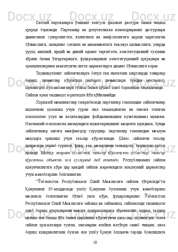 Сиёсий   партияларга   ўзининг   келгуси   фаолият   дастури   билан   чиқиш
ҳуқуқи   берилади.   Партиялар   ва   депутатликка   номзодларнинг   дастурлари
давлатнинг   суверенитети,   яхлитлиги   ва   хавфсизлигига   қарши   қаратилган
бўлмаслиги,   халқнинг   соғлиғи   ва   маънавиятига   тажовуз   қилмаслиги,   уларда
уруш,   миллий,   ирқий   ва   диний   адоват   тарғиботи,   конституциявий   тузумни
зўрлик   билан   ўзгартиришга,   фуқароларнинг   конституциявий   ҳуқуқлари   ва
эркинликларини камситувчи хатти-ҳаракатларга даъват бўлмаслиги керак. 
Ташвиқотнинг   сайловчиларга   бепул  ёки  имтиёзли   шартларда  товарлар
бериш,   хизматлар   кўрсатиш   (ахборот   хизматлари   бундан   мустасно),
шунингдек пул маблағлари тўлаш билан қўшиб олиб борилиши тақиқланади. 
Сайлов куни ташвиқот юритишга йўл қўйилмайди.
Хорижий мамлакатлар тажрибасида партиялар томонидан сайловчилар
ишончини   қозониш   учун   турли   хил   таъқиқланган   ва   тавсия   этилган
психологик   усул   ва   воситалардан   фойдаланишини   кузатишимиз   мумкин.
Ижтимоий-психологик мазмундаги ишонтиришнинг моҳияти шундаки, бунда
сайловчилар   онгига   манфаатдор   гуруҳлар,   партиялар   томонидан   маълум
мақсадга   эришиш   учун   таъсир   кўрсатилади.   Шахс   сайловчи   таъсир
доирасида ушлаб турилса, фикр, ғоя, мазмунини танқидсиз, таҳлилсиз қабул
қилади.   Мазкур   жараён   суггестия,   таъсир   кўрсатувчи   суггестор,   таъсир
кўрсатиш   объекти   эса   суггеренд   деб   аталади .   Республикамиз   сайлов
қонунчилигига   кўра   ҳар   қандай   сайлов   жараёнидаги   ноқонуний   ҳаракатлар
учун жавобгарлик белгиланган. 
“Ўзбекистон   Республикаси   Олий   Мажлисига   сайлов   тўғрисида”ги
Қонуннинг   65-моддасида   ушбу   Қонунни   бузганлик   учун   жавобгарлик
масаласи   белгиланган   бўлиб   унга   кўра,   фуқароларнинг   Ўзбекистон
Республикаси Олий Мажлисига сайлаш ва сайланиш, сайловолди ташвиқоти
олиб   бориш   ҳуқуқларини   амалга   оширишларига   зўравонлик,   алдаш,   таҳдид
қилиш ёки бошқа йўл билан қаршилик кўрсатувчи шахслар, шунингдек сохта
сайлов   ҳужжатлари   тузган,   овозларни   атайин   нотўғри   санаб   чиққан,   овоз
бериш   яширинлигини   бузган   ёки   ушбу   Қонун   бошқача   тарзда   бузилишига
  10