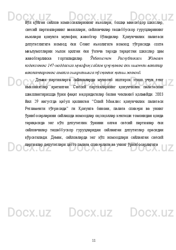 йўл   қўйган   сайлов   комиссияларининг   аъзолари,   бошқа   мансабдор   шахслар,
сиёсий   партияларнинг   вакиллари,   сайловчилар   ташаббускор   гуруҳларининг
аъзолари   қонунга   мувофиқ   жавобгар   бўладилар.   Қонунчилик   палатаси
депутатлигига   номзод   ёки   Сенат   аъзолигига   номзод   тўғрисида   сохта
маълумотларни   эълон   қилган   ёки   ўзгача   тарзда   тарқатган   шахслар   ҳам
жавобгарликка   тортиладилар.   Ўзбекистон   Республикаси   Жиноят
кодексининг 147-моддасига мувофиқ сайлов ҳуқуқининг ёки ишончли вакиллар
ваколатларининг амалга оширилишига тўсқинлик қилиш жиноий 
Демак   партияларга   сайловларда   муносиб   иштирок   этиш   учун   тенг
имкониятлар   яратилган.   Сиёсий   партияларнинг   қонунчилик   палатасини
шакллантиришда   ўрни   фақат   юқоридагилар   билан   чекланиб   қолмайди.   2003
йил   29   августда   қабул   қилинган   “Олий   Мажлис   қонунчилик   палатаси
Регламенти   тўғрисида”   ги   Қонунга   биноан,   палата   спикери   ва   унинг
ўринбосарларини сайлашда номзодлар оқсоқоллар кенгаши томонидан қоида
тариқасида   энг   кўп   депутатлик   ўрнини   олган   сиёсий   партиялар   ёки
сайловчилар   ташаббускор   гуруҳларидан   сайланган   депутатлар   орасидан
кўрсатилади.   Демак,   сайловларда   энг   кўп   номзодлари   сайланган   сиёсий
партиялар депутатлари ҳатто палата спикерлиги ва унинг ўринбосарлигига 
 
  11