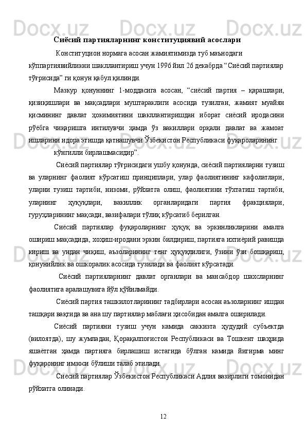 Сиёсий партияларнинг конституциявий асослари
  Конституцион нормага асосан жамиятимизда   туб маънодаги 
кўппартиявийликни шакллантириш учун 1996 йил 26 декабрда “Сиёсий партиялар
тўғрисида” ги қонун қабул қилинди. 
Мазкур   қонуннинг   1-моддасига   асосан,   “сиёсий   партия   –   қарашлари,
қизиқишлари   ва   мақсадлари   муштараклиги   асосида   тузилган,   жамият   муайян
қисмининг   давлат   ҳокимиятини   шакллантиришдан   иборат   сиёсий   иродасини
рўёбга   чиқаришга   интилувчи   ҳамда   ўз   вакиллари   орқали   давлат   ва   жамоат
ишларини идора этишда қатнашувчи Ўзбекистон Республикаси фуқароларининг 
кўнгилли бирлашмасидир”.
 Сиёсий партиялар тўғрисидаги ушбу қонунда, сиёсий партияларни тузиш
ва   уларнинг   фаолият   кўрсатиш   принциплари,   улар   фаолиятининг   кафолатлари,
уларни   тузиш   тартиби,   низоми,   рўйхатга   олиш,   фаолиятини   тўхтатиш   тартиби,
уларнинг   ҳуқуқлари,   вакиллик   органларидаги   партия   фракциялари,
гуруҳларининг мақсади, вазифалари тўлиқ кўрсатиб берилган. 
Сиёсий   партиялар   фуқароларнинг   ҳуқуқ   ва   эркинликларини   амалга
ошириш мақсадида, хоҳиш-иродани эркин билдириш, партияга ихтиёрий равишда
кириш   ва   ундан   чиқиш,   аъзоларининг   тенг   ҳуқуқлилиги,   ўзини   ўзи   бошқариш,
қонунийлик ва ошкоралик асосида тузилади ва фаолият кўрсатади. 
  Сиёсий   партияларнинг   давлат   органлари   ва   мансабдор   шахсларнинг
фаолиятига аралашувига йўл қўйилмайди. 
 Сиёсий партия ташкилотларининг тадбирлари асосан аъзоларнинг ишдан
ташқари вақтида ва ана шу партиялар маблағи ҳисобидан амалга оширилади. 
Сиёсий   партияни   тузиш   учун   камида   саккизта   ҳудудий   субъектда
(вилоятда),   шу   жумладан,   Қорақалпоғистон   Республикаси   ва   Тошкент   шаҳрида
яшаётган   ҳамда   партияга   бирлашиш   истагида   бўлган   камида   йигирма   минг
фуқаронинг имзоси бўлиши талаб этилади. 
 Сиёсий партиялар Ўзбекистон Республикаси Адлия вазирлиги томонидан
рўйхатга олинади. 
  12   