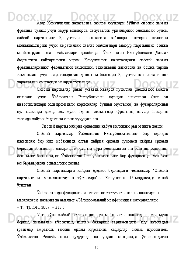 Агар   Қонунчилик   палатасига   сайлов   якунлари   бўйича   сиёсий   партия
фракция   тузиш   учун   зарур   миқдорда   депутатлик   ўринларини   ололмаган   бўлса,
сиёсий   партиянинг   Қонунчилик   палатасига   сайловда   иштирок   этишини
молиялаштириш   учун   ажратилган   давлат   маблағлари   мазкур   партиянинг   бошқа
манбалардан   олган   маблағлари   ҳисобидан   Ўзбекистон   Республикаси   Давлат
бюджетига   қайтарилиши   керак.   Қонунчилик   палатасидаги   сиёсий   партия
фракцияларининг   фаолиятини   ташкилий,   техникавий   жиҳатдан   ва   бошқа   тарзда
таъминлаш   учун   ажратиладиган   давлат   маблағлари   Қонунчилик   палатасининг
харажатлар сметасида назарда тутилади.
Сиёсий   партиялар   фақат   уставда   назарда   тутилган   фаолиятни   амалга
ошириш   учун   Ўзбекистон   Республикаси   юридик   шахслари   (чет   эл
инвестициялари   иштирокидаги   корхоналар   бундан   мустасно)   ва   фуқароларидан
пул   шаклида   ҳамда   мол-мулк   бериш,   хизматлар   кўрсатиш,   ишлар   бажариш
тарзида хайрия ёрдамини олиш ҳуқуқига эга. 
Сиёсий партия хайрия ёрдамини қабул қилишни рад этишга ҳақли. 
Сиёсий   партиялар   Ўзбекистон   Республикасининг   бир   юридик
шахсидан   бир   йил   мобайнида   олган   хайрия   ёрдами   суммаси   хайрия   ёрдами
берилган   йилнинг   1   январидаги   ҳолатга   кўра   белгиланган   энг   кам   иш   ҳақининг
беш   минг   бараваридан   Ўзбекистон   Республикасининг   бир   фуқаросидан   эса   беш
юз бараваридан ошмаслиги лозим. 
Сиёсий   партияларга   хайрия   ёрдами   беришдаги   чеклашлар   "Сиёсий
партияларни   молиялаштириш   тўғрисида"ги   Қонуннинг   15-моддасида   санаб
ўтилган. 
Ўзбекистонда фуқаролик жамияти институтларини шакллантириш
масалалари: назария ва амалиёт // Илмий-амалий конференция материаллари.
– Т.: ТДЮИ, 2007. – 313 б. 
Унга   кўра   сиёсий   партияларга   пул   маблағлари   шаклидаги,   мол-мулк
бериш,   хизматлар   кўрсатиш,   ишлар   бажариш   тариқасидаги   (шу   жумладан
грантлар   ажратиш,   техник   ёрдам   кўрсатиш,   сафарлар   билан,   шунингдек,
Ўзбекистон   Республикаси   ҳудудида   ва   ундан   ташқарида   ўтказиладиган
  16   