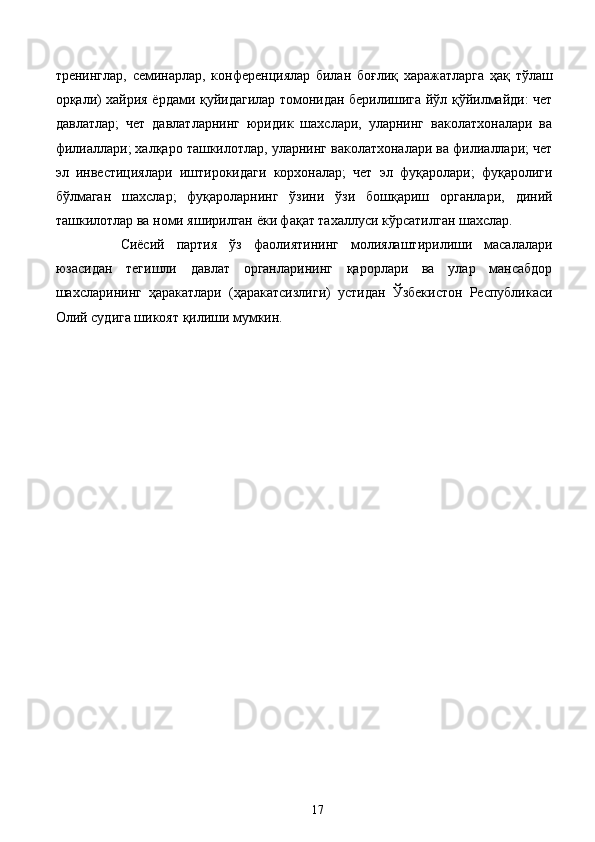 тренинглар,   семинарлар,   конференциялар   билан   боғлиқ   харажатларга   ҳақ   тўлаш
орқали) хайрия ёрдами қуйидагилар томонидан берилишига йўл қўйилмайди: чет
давлатлар;   чет   давлатларнинг   юридик   шахслари,   уларнинг   ваколатхоналари   ва
филиаллари; халқаро ташкилотлар, уларнинг ваколатхоналари ва филиаллари; чет
эл   инвестициялари   иштирокидаги   корхоналар;   чет   эл   фуқаролари;   фуқаролиги
бўлмаган   шахслар;   фуқароларнинг   ўзини   ўзи   бошқариш   органлари,   диний
ташкилотлар ва номи яширилган ёки фақат тахаллуси кўрсатилган шахслар.
Сиёсий   партия   ўз   фаолиятининг   молиялаштирилиши   масалалари
юзасидан   тегишли   давлат   органларининг   қарорлари   ва   улар   мансабдор
шахсларининг   ҳаракатлари   (ҳаракатсизлиги)   устидан   Ўзбекистон   Республикаси
Олий судига шикоят қилиши мумкин. 
 
 
 
 
 
  17   