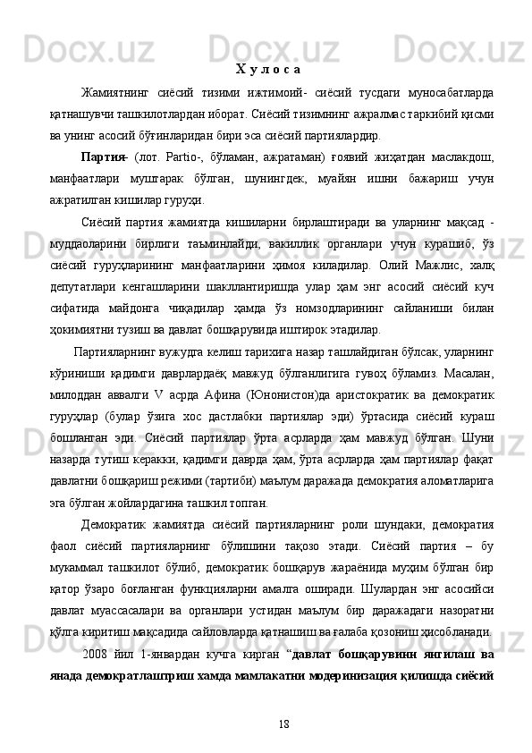 Х у л о с а  
Жамиятнинг   сиёсий   тизими   ижтимоий-   сиёсий   тусдаги   муносабатларда
қатнашувчи ташкилотлардан иборат. Сиёсий тизимнинг ажралмас таркибий қисми
ва унинг асосий бўғинларидан бири эса сиёсий партиялардир.  
Партия-   (лот.   Partio-,   бўламан,   ажратаман)   ғоявий   жиҳатдан   маслакдош,
манфаатлари   муштарак   бўлган,   шунингдек,   муайян   ишни   бажариш   учун
ажратилган кишилар гуруҳи. 
Сиёсий   партия   жамиятда   кишиларни   бирлаштиради   ва   уларнинг   мақсад   -
муддаоларини   бирлиги   таъминлайди,   вакиллик   органлари   учун   курашиб,   ўз
сиёсий   гуруҳларининг   манфаатларини   ҳимоя   киладилар.   Олий   Мажлис,   халқ
депутатлари   кенгашларини   шакллантиришда   улар   ҳам   энг   асосий   сиёсий   куч
сифатида   майдонга   чиқадилар   ҳамда   ўз   номзодларининг   сайланиши   билан
ҳокимиятни тузиш ва давлат бошқарувида иштирок этадилар. 
Партияларнинг вужудга келиш тарихига назар ташлайдиган бўлсак, уларнинг
кўриниши   қадимги   даврлардаёқ   мавжуд   бўлганлигига   гувоҳ   бўламиз.   Масалан,
милоддан   аввалги   V   асрда   Афина   (Юнонистон)да   аристократик   ва   демократик
гуруҳлар   (булар   ўзига   хос   дастлабки   партиялар   эди)   ўртасида   сиёсий   кураш
бошланган   эди.   Сиёсий   партиялар   ўрта   асрларда   ҳам   мавжуд   бўлган.   Шуни
назарда   тутиш   керакки,   қадимги  даврда   ҳам,  ўрта   асрларда   ҳам   партиялар   фақат
давлатни бошқариш режими (тартиби) маълум даражада демократия аломатларига
эга бўлган жойлардагина ташкил топган. 
Демократик   жамиятда   сиёсий   партияларнинг   роли   шундаки,   демократия
фаол   сиёсий   партияларнинг   бўлишини   тақозо   этади.   Сиёсий   партия   –   бу
мукаммал   ташкилот   бўлиб,   демократик   бошқарув   жараёнида   муҳим   бўлган   бир
қатор   ўзаро   боғланган   функцияларни   амалга   оширади.   Шулардан   энг   асосийси
давлат   муассасалари   ва   органлари   устидан   маълум   бир   даражадаги   назоратни
қўлга киритиш мақсадида сайловларда қатнашиш ва ғалаба қозониш ҳисобланади.
2008   йил   1-январдан   кучга   кирган   “ давлат   бошқарувинн   янгилаш   ва
янада демократлаштриш хамда мамлакатни модеринизация қилишда сиёсий
  18   