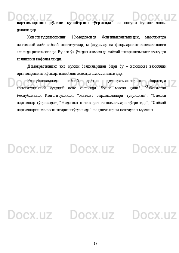 партияларнинг   рўлини   кучайтриш   тўғрисида”   ги   қонуни   бунинг   яққол
далилидир. 
Конституциямизнинг   12-моддасида   белгиланланганидек,   мамлакатда
ижтимоий   ҳаёт   сиёсий   институтлар,   мафкуралар   ва   фикрларнинг   хилмахиллиги
асосида ривожланади. Бу эса ўз-ўзидан жамиятда сиёсий плюрализмнинг вужудга
келишини кафолатлайди. 
Демократиянинг   энг   муҳим   белгиларидан   бири   бу   –   ҳокимият   вакиллик
органларининг кўппартиявийлик асосида шаклланишидир. 
Республикамизда   сиёсий   ҳаётни   демократлаштириш   борасида
конституциявий   хуқуқий   асос   яратилди.   Бунга   мисол   қилиб,   Ўзбекистон
Республикаси   Конституцияси,   “Жамоат   бирлашмалари   тўғрисида”,   “Сиёсий
партиялар   тўғрисида»,   “Нодавлат   нотижорат   ташкилотлари   тўғрисида”,   “Сиёсий
партияларни молиялаштириш тўғрисида” ги қонунларни келтириш мумкин.
  19   