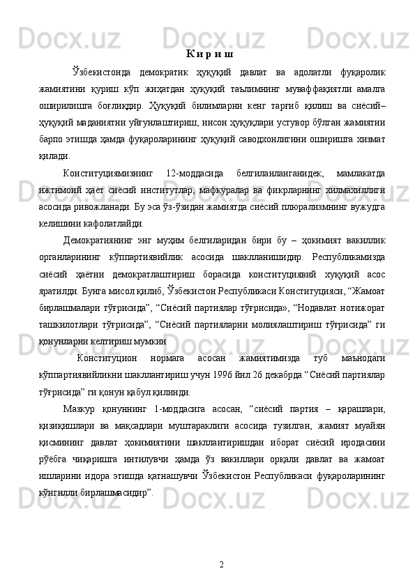 К и р и ш 
  Ўзбекистонда   демократик   ҳуқуқий   давлат   ва   адолатли   фуқаролик
жамиятини   қуриш   кўп   жиҳатдан   ҳуқуқий   таълимнинг   муваффақиятли   амалга
оширилишга   боғлиқдир.   Ҳуқуқий   билимларни   кенг   тарғиб   қилиш   ва   сиёсий–
ҳуқуқий маданиятни уйғунлаштириш, инсон ҳуқуқлари устувор бўлган жамиятни
барпо этишда ҳамда фуқароларининг ҳуқуқий саводхонлигини оширишга хизмат
қилади.  
Конституциямизнинг   12-моддасида   белгиланланганидек,   мамлакатда
ижтимоий   ҳаёт   сиёсий   институтлар,   мафкуралар   ва   фикрларнинг   хилмахиллиги
асосида ривожланади. Бу эса ўз-ўзидан жамиятда сиёсий плюрализмнинг вужудга
келишини кафолатлайди. 
Демократиянинг   энг   муҳим   белгиларидан   бири   бу   –   ҳокимият   вакиллик
органларининг   кўппартиявийлик   асосида   шаклланишидир.   Республикамизда
сиёсий   ҳаётни   демократлаштириш   борасида   конституциявий   хуқуқий   асос
яратилди. Бунга мисол қилиб, Ўзбекистон Республикаси Конституцияси, “Жамоат
бирлашмалари  тўғрисида”,   “Сиёсий  партиялар  тўғрисида»,  “Нодавлат   нотижорат
ташкилотлари   тўғрисида”,   “Сиёсий   партияларни   молиялаштириш   тўғрисида”   ги
қонунларни келтириш мумкин 
  Конституцион   нормага   асосан   жамиятимизда   туб   маънодаги
кўппартиявийликни шакллантириш учун 1996 йил 26 декабрда “Сиёсий партиялар
тўғрисида” ги қонун қабул қилинди. 
Мазкур   қонуннинг   1-моддасига   асосан,   “сиёсий   партия   –   қарашлари,
қизиқишлари   ва   мақсадлари   муштараклиги   асосида   тузилган,   жамият   муайян
қисмининг   давлат   ҳокимиятини   шакллантиришдан   иборат   сиёсий   иродасини
рўёбга   чиқаришга   интилувчи   ҳамда   ўз   вакиллари   орқали   давлат   ва   жамоат
ишларини   идора   этишда   қатнашувчи   Ўзбекистон   Республикаси   фуқароларининг
кўнгилли бирлашмасидир”. 
 
 
  2