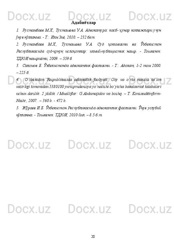 Адабиётлар
1. Рустамбаев  М.Х., Тухташева У.А. Адвокатура:  касб-  ҳунар коллежлари учун
ўқув қўлланма. - Т.: Илм Зиё, 2010. – 232 бет. 
2. Рустамбаев   М.Х.,   Тухташева   У.А.   Суд   ҳокимияти   ва   Ўзбекистон
Республикасида   суд-ҳуқуқ   ислоҳотлар:   илмий-публицистик   нашр.   -   Тошкент:
ТДЮИ нашриёти, 2009. – 559 б.  
3. Саломов Б. Ўзбекистонда адвокатлик фаолияти. - Т.: Адолат, 1-2 том 2000.
– 225 б.
4.   O’ zbekiston   Respublikasida   advokatlik   faoliyati:   Оliy   vа   o’rtа   mаxsus   tа’lim
vаzirligi tomonidan 5380100 yurisprudensiya yo’nalishi bo’yicha bakalavriat tаlаbаlаri
uchun dаrslik:  2 jildlik. /  Mualliflar:  G.Abdumajidov va boshq. – T. Konsauditinform-
Nashr, 2007.  – 360 b. - 472 b.
5. Жўраев И.Б. Ўзбекистон Республикасида адвокатлик фаолияти. Ўқув услубий
қўлланма. - Тошкент: ТДЮИ, 2010 йил. – 8.5 б.т.
  20   