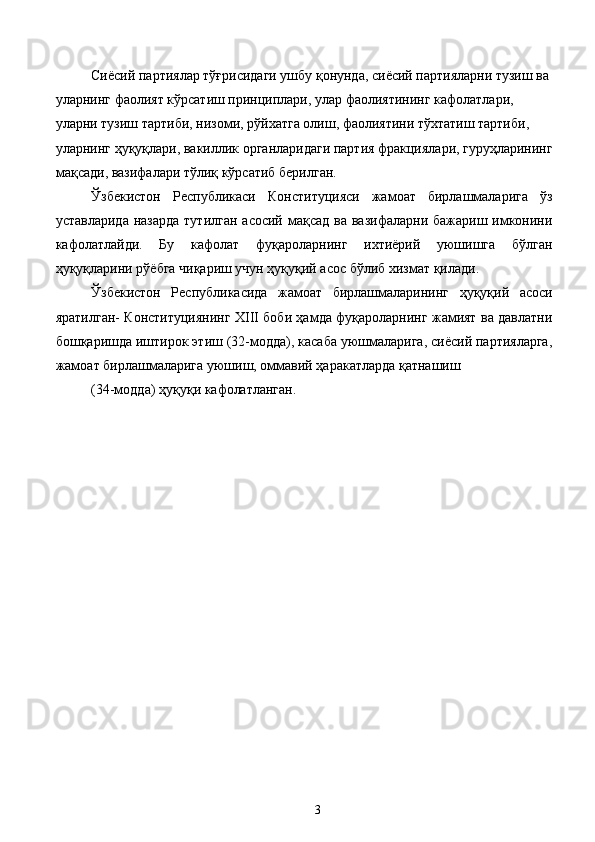 Сиёсий партиялар тўғрисидаги ушбу қонунда, сиёсий партияларни тузиш ва 
уларнинг фаолият кўрсатиш принциплари, улар фаолиятининг кафолатлари, 
уларни тузиш тартиби, низоми, рўйхатга олиш, фаолиятини тўхтатиш тартиби, 
уларнинг ҳуқуқлари, вакиллик органларидаги партия фракциялари, гуруҳларининг
мақсади, вазифалари тўлиқ кўрсатиб берилган. 
Ўзбекистон   Республикаси   Конституцияси   жамоат   бирлашмаларига   ўз
уставларида  назарда  тутилган асосий  мақсад  ва вазифаларни бажариш  имконини
кафолатлайди.   Бу   кафолат   фуқароларнинг   ихтиёрий   уюшишга   бўлган
ҳуқуқларини рўёбга чиқариш учун ҳуқуқий асос бўлиб хизмат қилади. 
Ўзбекистон   Республикасида   жамоат   бирлашмаларининг   ҳуқуқий   асоси
яратилган- Конституциянинг ХIII боби ҳамда фуқароларнинг жамият ва давлатни
бошқаришда иштирок этиш (32-модда), касаба уюшмаларига, сиёсий партияларга,
жамоат бирлашмаларига уюшиш, оммавий ҳаракатларда қатнашиш 
(34-модда) ҳуқуқи кафолатланган.  
 
 
 
 
 
 
 
 
 
 
 
 
 
 
 
 
  3   