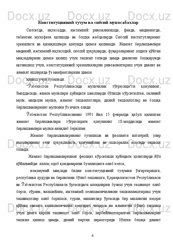 Конституциявий тузум ва сиёсий муносабатлар 
Сиёсатда,   иқтисодда,   ижтимоий   ривожланишда,   фанда,   маданиятда,
табиатни   мухофаза   қилишда   ва   бошқа   жабҳаларда   Сиёсий   институтларнинг
эркинлиги   ва   қизиқишлари   қонунда   ҳимоя   қилинади.   Жамоат   бирлашмалари
маданий, ижтимоий-иқтисодий, сиёсий ҳуқуқларда, фуқароларнинг олдига қўйган
мақсадларини   ҳимоя   қилиш   учун   ташкил   топади   ҳамда   давлатни   бошқарувда
қатнашиш   учун,   конституциявий   эркинликларни   ривожлантириш   учун   давлат   ва
жамият ишларида ўз манфаатларини ҳимоя 
қилиш учун тузилади.
"Ўзбекистон   Республикасида   мулкчилик   тўғрисида"ги   қонуннинг,
8моддасида,   жамоа  мулклари   қуйидаги  шаклларда  бўлиши  кўрсатилган;   оилавий
мулк,   маҳалла   мулки,   жамоат   ташкилотлари,   диний   ташкилотлар   ва   бошқа
бирлашмаларнинг мулкини ўз ичига олади. 
Ўзбекистон   Республикасининг   1991   йил   15   февралда   қабул   қилинган
жамоат   бирлашмалари   тўғрисидаги   қонуннинг   18-моддасида   жамоат
бирлашмалари мулки аниқлаб берилган. 
  Жамоат   бирлашмаларининг   тузилиши   ва   фаолияти   ихтиёрий,   улар
аъзоларининг   тенг   ҳуқуқлилиги,   қонунийлик   ва   ошкоралик   асосида   ташкил
топади. 
  Жамоат   бирлашмаларининг   фаолият   кўрсатиши   қуйидаги   ҳолатларда   йўл
қўйилмайди: ахлоқ-одоб қоидаларини бузилишига олиб келса, 
  ноқонуний   мақсади   билан   конституциявий   тузумни   ўзгартиришга;
республика ҳудуди ва бирлигини бўлиб ташлашга; Қорақапоғистон Республикаси
ва   Ўзбекистон   Республикаси   ўртасидаги   алоқаларни   бузиш   учун   ташвиқот   олиб
борса;   зўрлик,   вахшийлик,   ижтимоий   келишмовчиликни   ташкиллаштириш   учун
ташвиқотлар   олиб   боришса;   турли,   миллатлар   ўртасида   бир   миллатни   юқори
қўйиш   эвазига   келишмовчилик   келтириб   чиқарса   ва   жамиятни   бўлиб   ташлаш
учун   динга   қарши   ташвиқот   олиб   борса;   харбийлаштирилган   бирлашмаларни
ташкил   қилиш   ҳамда,   диний   партия   характерида   бўлган   бошқа   давлат
  4