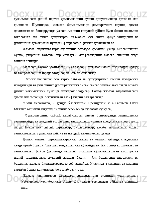 тузилмасидаги   диний   партия   филиалларини   тузиш   қонунчиликда   қатъиян   ман
қилинади.   Шунингдек,   жамоат   бирлашмалари   демократияга   қарши,   давлат
ҳокимияти ва бошқарувида ўз вакилларини қонуний қўйиш йўли билан ҳокимият
ваколатига   эга   бўлиб   қонунларни   маънавий   куч   билан   қабул   қилдириш   ва
давлатнинг демократик йўлидан фойдаланиб, давлат ҳокимияти ва 
Жамоат   бирлашмалари   аҳолининг   маълум   қисмини   ўзида   бирлаштирган
бўлиб,   уларнинг   маълум   бир   соҳадаги   манфаатларини   амалга   ошириш   учун
ташкил этилади. 
Масалан,   Касаба   уюшмалари   ўз   аъзоларининг   ижтимоий,   иқтисодий   ҳуқуқ
ва манфаатларини ифода этадилар ва ҳимоя қиладилар. 
  Сиёсий   партиялар   эса   турли   табақа   ва   гуруҳларнинг   сиёсий   ифодасини
ифодалайди ва ўзларининг демократик йўл билан сайлаб қўйган вакиллари орқали
давлат   ҳокимиятини   тузишда   иштирок   этадилар.   Бошқа   жамоат   бирлашмалари
ҳам ўз низомларида белгиланган вазифаларни бажарадилар. 
"Яқин   келажакда,   -   дейди   Ўзбекистон   Президенти   И.А.Каримов   Олий
Мажлис биринчи чақириқ биринчи сессиясида сўзлаган нутқида; 
  Фуқароларнинг   сиёсий   жараёнларда,   давлат   бошқарувида   қатнашувини
таъминлайдиган ҳуқуқий асосларини такомиллаштиришга алоҳида эътибор бериш
зарур.   Бунда   мен   сиёсий   партиялар,   бирлашмалар,   касаба   уюшмалари,   ёшлар
ташкилотлари, турли хил хайрия ва ижодий жамғармалар ҳамда 
Демак,   жамоат   бирлашмаларининг   давлат   ва   жамият   ҳаётидаги   аҳамияти
янада ортиб боради. Тижорат мақсадларини кўзлайдиган ёки бошқа корхоналар ва
ташкилотлар   фойда   (даромад)   ундириб   олишига   кўмаклашадиган   кооператив
диний   ташкилотлар,   ҳудудий   жамоат   ўзини   -   ўзи   бошқариш   идоралари   ва
бошқалар жамоат бирлашмалари ҳисобланмайди. Уларнинг тузилиши ва фаолият
тартиби бошқа қонунларда белгилаб берилган.
  Жамоат   бирлашмаси   бирлашма   сифатида   тан   олиниши   учун   албатта
Ўзбекистон   Республикаси   Адлия   Вазирлиги   томонидан   рўйхатга   олиниши
шарт. 
  5   