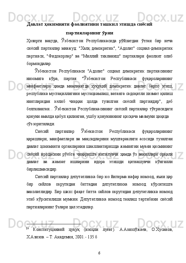 Давлат ҳокимияти фаолиятини ташкил этишда сиёсий
партияларнинг ўрни
Ҳозирги   вақтда,   Ўзбекистон   Республикасида   рўйхатдан   ўтган   бир   неча
сиёсий   партиялар   мавжуд:   "Халқ   демократик",   "Адолат"   социал-демократик
партияси,   "Фидокорлар"   ва   "Миллий   тикланиш"   партиялари   фаолият   олиб
бормоқдалар. 
  Ўзбекистон   Республикаси   "Адолат"   социал   демократик   партиясининг
низомига   кўра,   партия   "Ўзбекистон   Республикаси   фуқароларининг
манфаатлари   ҳамда   мамлакатда   ҳуқуқий   демократик   давлат   барпо   этиш,
республика мустақиллигини мустаҳкамлаш, ватанга садоқатли хизмат қилиш
ниятларидан   келиб   чиққан   ҳолда   тузилган   сиёсий   партиядир",   деб
белгиланган...   Ўзбекистон   Республикасининг   сиёсий   партиялар   тўғрисидаги
қонуни амалда қабул қилинган, ушбу қонуниннинг қисқача мазмуни ҳақида 
сўз юритилади.
Сиёсий   партиялар   Ўзбекистон   Республикаси   фуқароларининг
қарашлари,   манфаатлари   ва   мақсадларини   муштараклиги   асосида   тузилган
давлат ҳокимияти органларини шакллантиришда жамиятни муаян қисмининг
сиёсий   иродасини   рўёбга   чиқаришга   интилувчи   ҳамда   ўз   вакиллари   орқали
давлат   ва   жамоат   ишларини   идора   этишди   қатнашувчи   кўнгилли
бирлашмасидир. 
Сиёсий партиялар депутатликка бир юз йигирма нафар номзод, яъни ҳар
бир   сайлов   округидан   биттадан   депутатликка   номзод   кўрсатишга
ваколатлидир. Бир шахс фақат битта сайлов округидан депутатликка номзод
этиб   кўрсатилиши   мумкин.   Депутатликка   номзод   танлаш   тартибини   сиёсий
партияларнинг ўзлари ҳал этадилар. 
 
_________________________ 
16
  Конституциявий   ҳуқуқ   (изоҳли   луғат).   А.Азизxўжаев,   О.Хусанов,
Х.Азизов. – Т: Академия, 2001.- 135 б  
  6